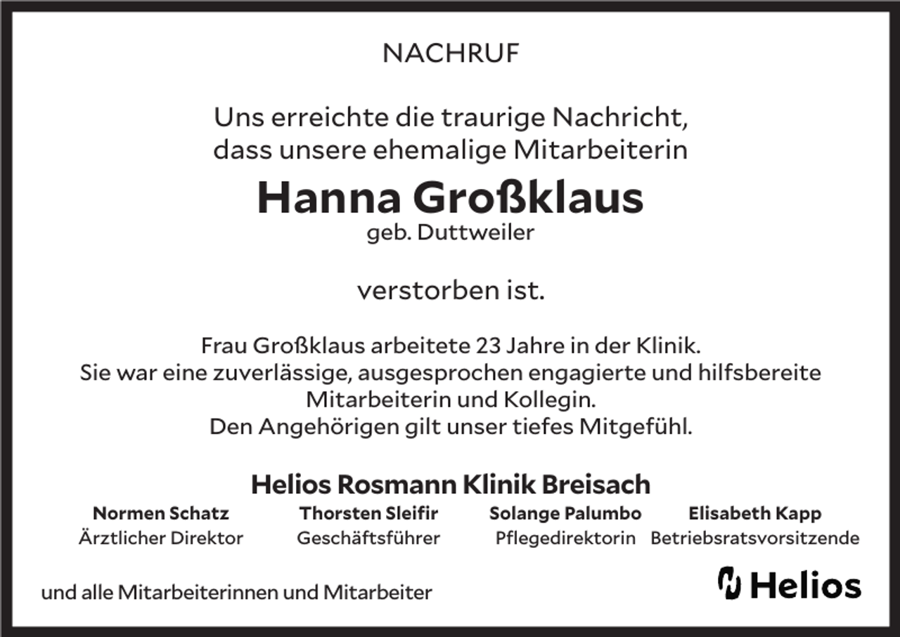 <p>NACHRUF<br />Uns erreichte die traurige Nachricht,<br />dass unsere ehemalige Mitarbeiterin</p><p>Hanna Großklaus<br />geb. Duttweiler</p><p>verstorben ist.<br />Frau Großklaus arbeitete 23 Jahre in der Klinik.<br />Sie war eine zuverlässige, ausgesprochen engagierte und hilfsbereite<br />Mitarbeiterin und Kollegin.<br />Den Angehörigen gilt unser tiefes Mitgefühl.</p><p>Normen Schatz<br />Ärztlicher Direktor</p><p>Helios Rosmann Klinik Breisach<br />Thorsten Sleifir<br />Geschäftsführer</p><p>und alle Mitarbeiterinnen und Mitarbeiter</p><p>Solange Palumbo<br />Elisabeth Kapp<br />Pflegedirektorin Betriebsratsvorsitzende</p>
