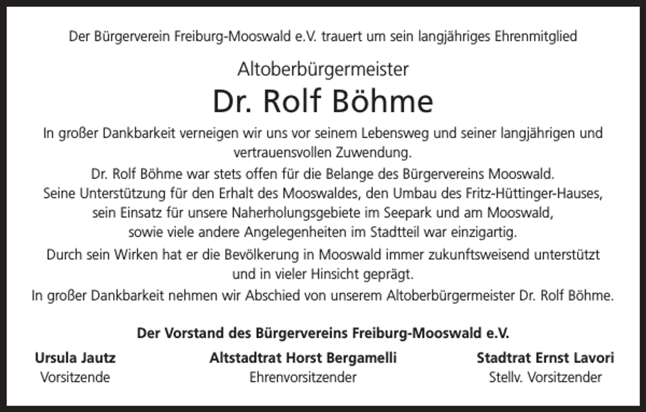 <p>Der Bürgerverein Freiburg-Mooswald e.V. trauert um sein langjähriges Ehrenmitglied</p><p>Altoberbürgermeister</p><p>Dr. Rolf Böhme<br />In großer Dankbarkeit verneigen wir uns vor seinem Lebensweg und seiner langjährigen und<br />vertrauensvollen Zuwendung.<br />Dr. Rolf Böhme war stets offen für die Belange des Bürgervereins Mooswald.<br />Seine Unterstützung für den Erhalt des Mooswaldes, den Umbau des Fritz-Hüttinger-Hauses,<br />sein Einsatz für unsere Naherholungsgebiete im Seepark und am Mooswald,<br />sowie viele andere Angelegenheiten im Stadtteil war einzigartig.<br />Durch sein Wirken hat er die Bevölkerung in Mooswald immer zukunftsweisend unterstützt<br />und in vieler Hinsicht geprägt.<br />In großer Dankbarkeit nehmen wir Abschied von unserem Altoberbürgermeister Dr. Rolf Böhme.<br />Der Vorstand des Bürgervereins Freiburg-Mooswald e.V.<br />Ursula Jautz<br />Vorsitzende</p><p>Altstadtrat Horst Bergamelli<br />Ehrenvorsitzender</p><p>Stadtrat Ernst Lavori<br />Stellv. Vorsitzender</p>