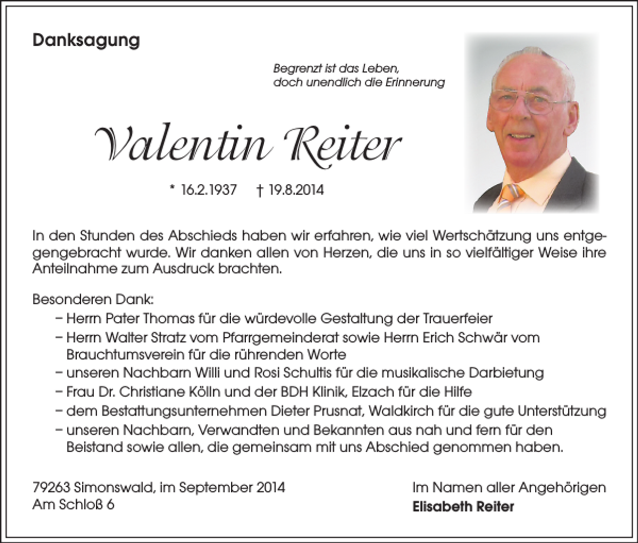 <p>Danksagung<br />Begrenzt ist das Leben,<br />doch unendlich die Erinnerung</p><p>Valentin Reiter<br />* 16.2.1937</p><p>† 19.8.2014</p><p>In den Stunden des Abschieds haben wir erfahren, wie viel Wertschätzung uns entgegengebracht wurde. Wir danken allen von Herzen, die uns in so vielfältiger Weise ihre<br />Anteilnahme zum Ausdruck brachten.<br />Besonderen Dank:<br />– Herrn Pater Thomas für die würdevolle Gestaltung der Trauerfeier<br />– Herrn Walter Stratz vom Pfarrgemeinderat sowie Herrn Erich Schwär vom<br />Brauchtumsverein für die rührenden Worte<br />– unseren Nachbarn Willi und Rosi Schultis für die musikalische Darbietung<br />– Frau Dr. Christiane Kölln und der BDH Klinik, Elzach für die Hilfe<br />– dem Bestattungsunternehmen Dieter Prusnat, Waldkirch für die gute Unterstützung<br />– unseren Nachbarn, Verwandten und Bekannten aus nah und fern für den<br />Beistand sowie allen, die gemeinsam mit uns Abschied genommen haben.<br />79263 Simonswald, im September 2014<br />Am Schloß 6</p><p>Im Namen aller Angehörigen<br />Elisabeth Reiter</p>