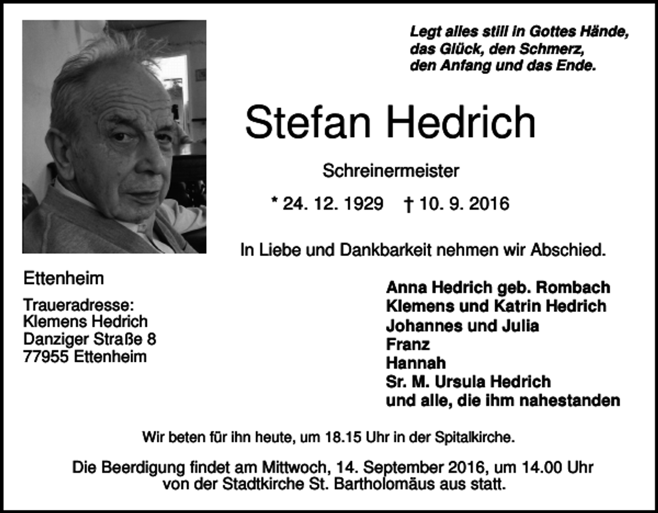 <p>Legt alles still in Gottes Hände,<br />das Glück, den Schmerz,<br />den Anfang und das Ende.</p><p>Stefan Hedrich<br />Schreinermeister<br />* 24. 12. 1929</p><p>† 10. 9. 2016</p><p>In Liebe und Dankbarkeit nehmen wir Abschied.</p><p>Ettenheim<br />Traueradresse:<br />Klemens Hedrich<br />Danziger Straße 8<br />77955 Ettenheim</p><p>Anna Hedrich geb. Rombach<br />Klemens und Katrin Hedrich<br />Johannes und Julia<br />Franz<br />Hannah<br />Sr. M. Ursula Hedrich<br />und alle, die ihm nahestanden</p><p>Wir beten für ihn heute, um 18.15 Uhr in der Spitalkirche.</p><p>Die Beerdigung findet am Mittwoch, 14. September 2016, um 14.00 Uhr<br />von der Stadtkirche St. Bartholomäus aus statt.</p>