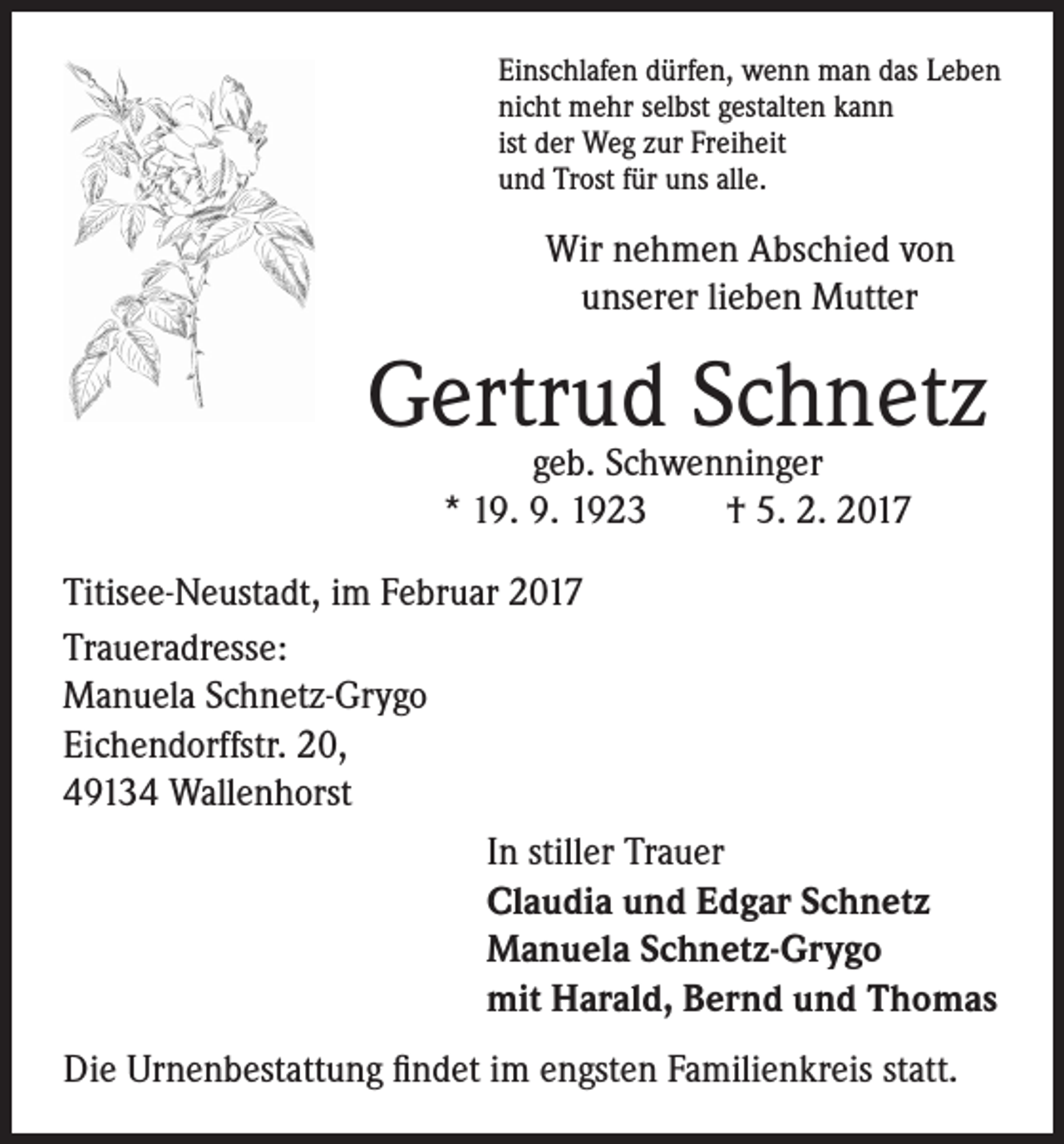 <p>Einschlafen dürfen, wenn man das Leben<br />nicht mehr selbst gestalten kann<br />ist der Weg zur Freiheit<br />und Trost für uns alle.</p><p>Wir nehmen Abschied von<br />unserer lieben Mutter</p><p>Gertrud<br />Schnetz<br />geb. Schwenninger</p><p>* 19. 9. 1923 † 5. 2. 2017</p><p>Titisee-Neustadt, im Februar 2017<br />Traueradresse:<br />Manuela Schnetz-Grygo<br />Eichendorffstr. 20,<br />49134 Wallenhorst<br />In stiller Trauer<br />Claudia und Edgar Schnetz<br />Manuela Schnetz-Grygo<br />mit Harald, Bernd und Thomas<br />Die Urnenbestattung findet im engsten Familienkreis statt.</p>