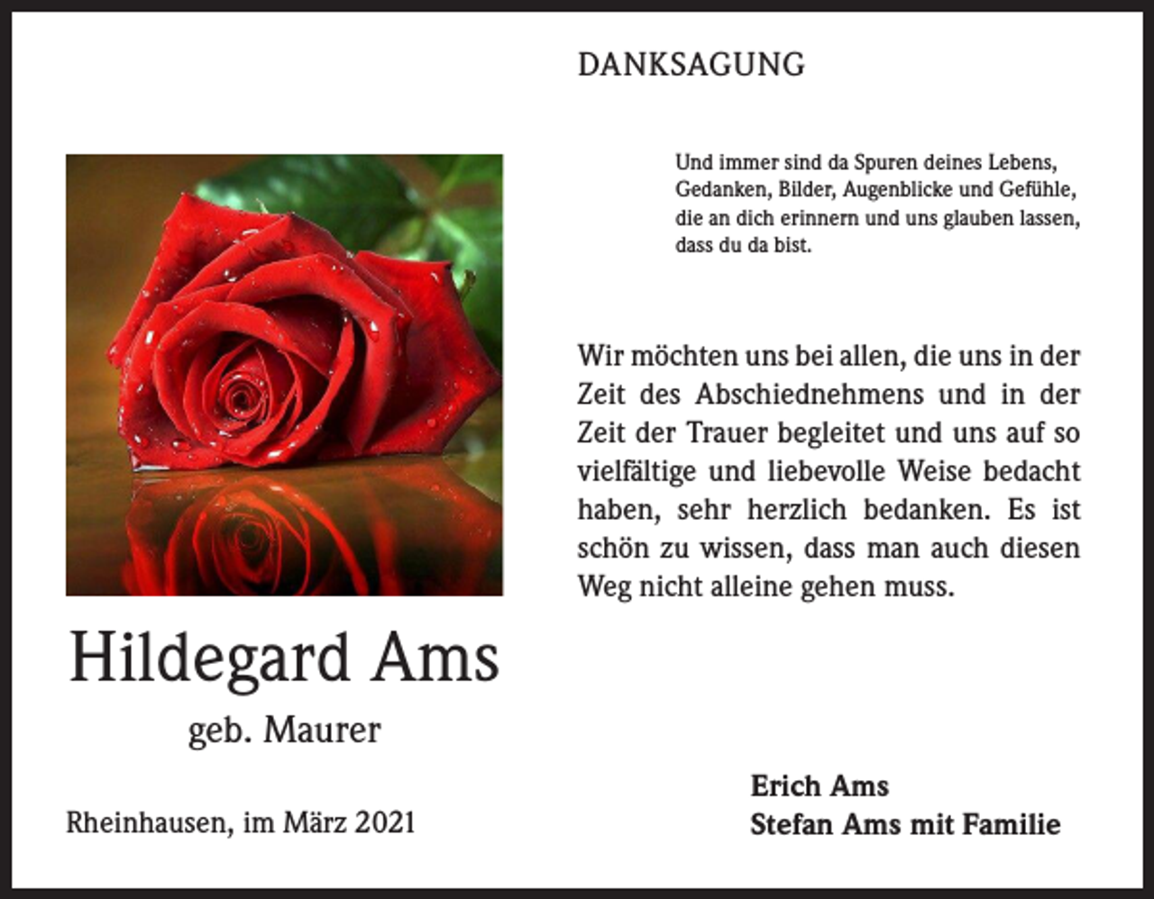 <p>DANKSAGUNG<br />Und immer sind da Spuren deines Lebens,<br />Gedanken, Bilder, Augenblicke und Gefühle,<br />die an dich erinnern und uns glauben lassen,<br />dass du da bist.</p><p>Wir möchten uns bei allen, die uns in der<br />Zeit des Abschiednehmens und in der<br />Zeit der Trauer begleitet und uns auf so<br />vielfältige und liebevolle Weise bedacht<br />haben, sehr herzlich bedanken. Es ist<br />schön zu wissen, dass man auch diesen<br />Weg nicht alleine gehen muss.</p><p>Hildegard Ams<br />geb. Maurer<br />Rheinhausen, im März 2021</p><p>Erich Ams<br />Stefan Ams mit Familie</p>
