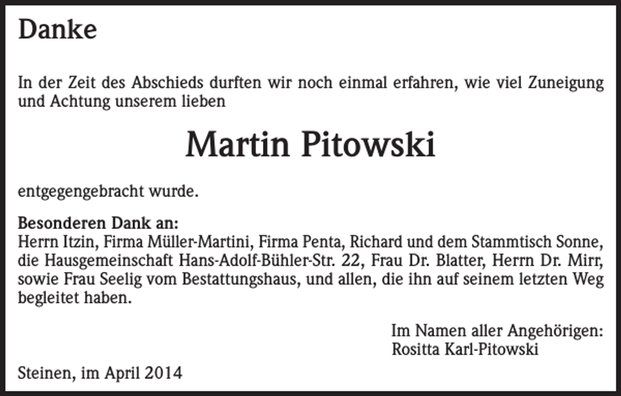 <p>Danke<br />In der Zeit des Abschieds durften wir noch einmal erfahren, wie viel Zuneigung<br />und Achtung unserem lieben</p><p>Martin Pitowski<br />entgegengebracht wurde.<br />Besonderen Dank an:<br />Herrn Itzin, Firma Müller-Martini, Firma Penta, Richard und dem Stammtisch Sonne,<br />die Hausgemeinschaft Hans-Adolf-Bühler-Str. 22, Frau Dr. Blatter, Herrn Dr. Mirr,<br />sowie Frau Seelig vom Bestattungshaus, und allen, die ihn auf seinem letzten Weg<br />begleitet haben.</p><p>Steinen, im April 2014</p><p>Im Namen aller Angehörigen:<br />Rositta Karl-Pitowski</p>