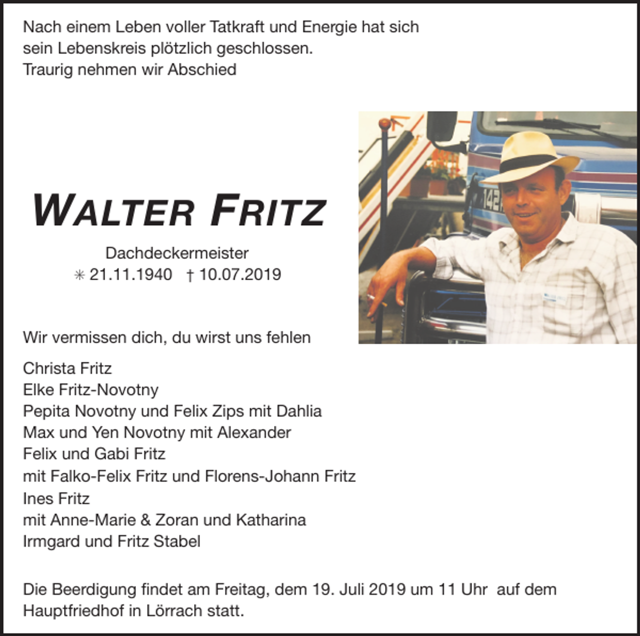 <p>Nach einem Leben voller Tatkraft und Energie hat sich<br />sein Lebenskreis plötzlich geschlossen.</p><p>Traurig nehmen wir Abschied</p><p>W ALTER F RITZ<br />Dachdeckermeister</p><p>✳ 21.11.1940 † 10.07.2019</p><p>Wir vermissen dich, du wirst uns fehlen</p><p>Christa Fritz</p><p>Elke Fritz-Novotny</p><p>Pepita Novotny und Felix Zips mit Dahlia</p><p>Max und Yen Novotny mit Alexander</p><p>Felix und Gabi Fritz</p><p>mit Falko-Felix Fritz und Florens-Johann Fritz</p><p>Ines Fritz</p><p>mit Anne-Marie &amp; Zoran und Katharina</p><p>Irmgard und Fritz Stabel</p><p>Die Beerdigung ﬁndet am Freitag, dem 19. Juli 2019 um 11 Uhr auf dem<br />Hauptfriedhof in Lörrach statt.</p>
