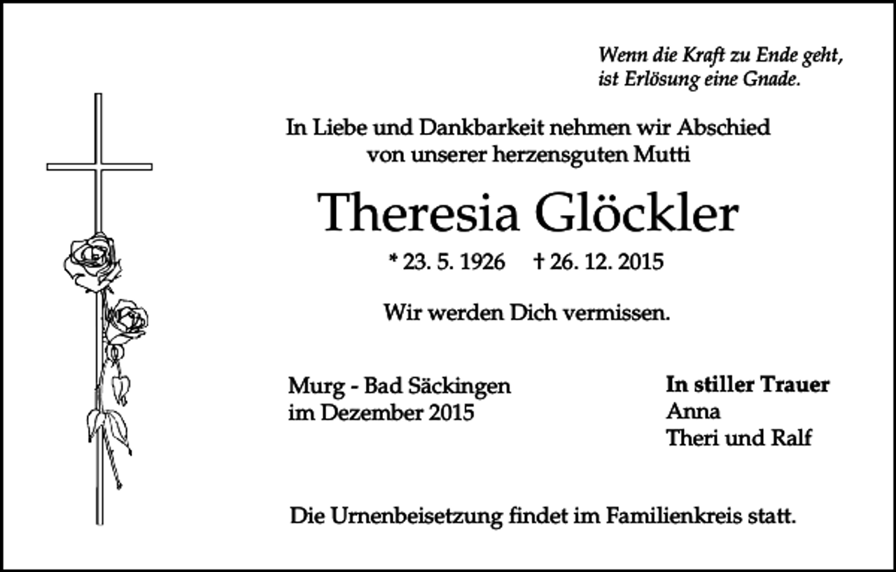 <p>Wenn die Kraft zu Ende geht,<br />ist Erlösung eine Gnade.</p><p>In Liebe und Dankbarkeit nehmen wir Abschied<br />von unserer herzensguten Mutti</p><p>Theresia Glöckler<br />* 23. 5. 1926</p><p>† 26. 12. 2015</p><p>Wir werden Dich vermissen.<br />Murg - Bad Säckingen<br />im Dezember 2015</p><p>In stiller Trauer<br />Anna<br />Theri und Ralf</p><p>Die Urnenbeisetzung findet im Familienkreis statt.</p>