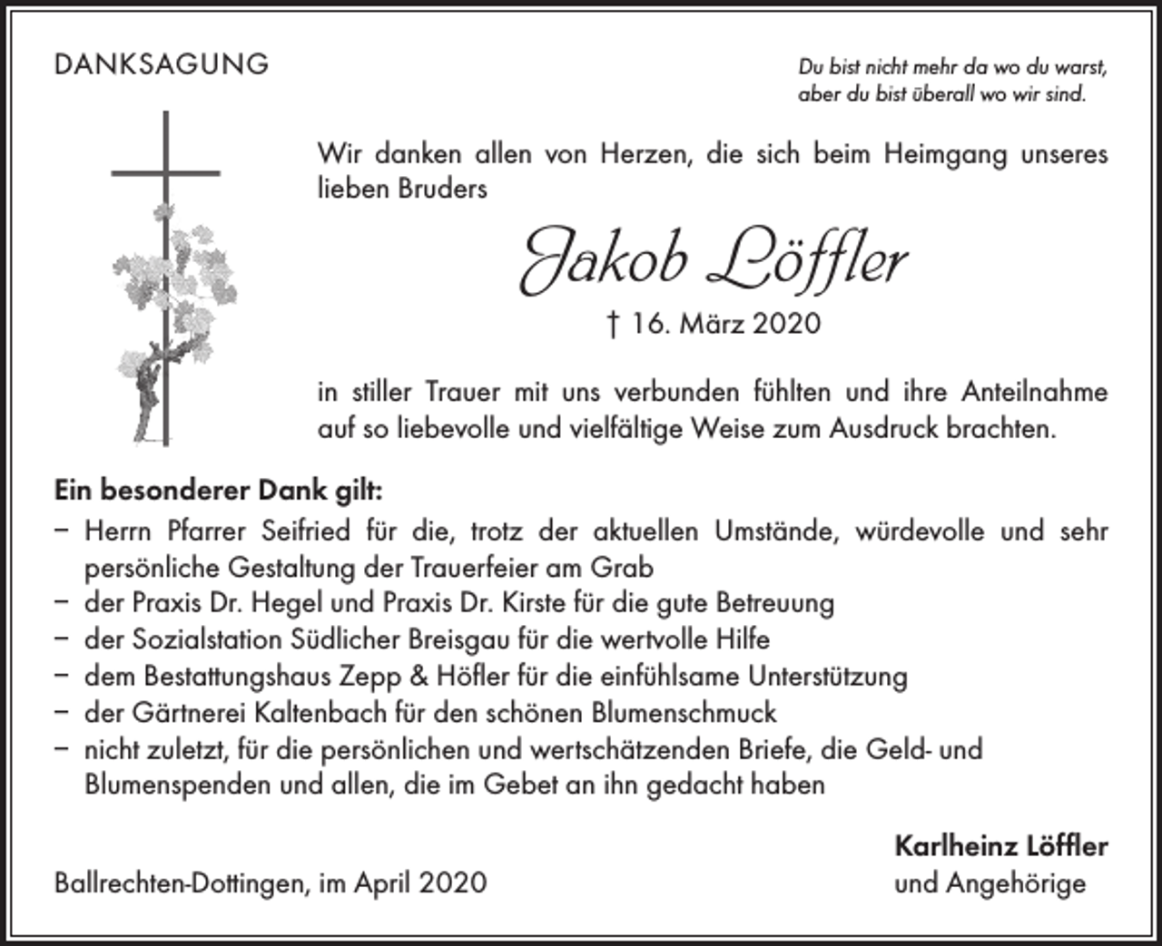 <p>DANKSAGUNG<br />Du bist nicht mehr da wo du warst,<br />aber du bist überall wo wir sind.</p><p>Wir danken allen von Herzen, die sich beim Heimgang unseres<br />­lieben Bruders</p><p>Jakob Löffler<br />† 16. März 2020</p><p>in stiller Trauer mit uns verbunden fühlten und ihre Anteilnahme<br />auf so liebevolle und vielfältige Weise zum Ausdruck brachten.<br />Ein besonderer Dank gilt:<br />–<br />Herrn Pfarrer Seifried für die, trotz der aktuellen Umstände, würdevolle und sehr<br />­persönliche Gestaltung der Trauerfeier am Grab<br />– der Praxis Dr. Hegel und Praxis Dr. Kirste für die gute Betreuung<br />– der Sozialstation Südlicher Breisgau für die wertvolle Hilfe<br />– dem Bestattungshaus Zepp &amp; Höfler für die einfühlsame Unterstützung<br />– der Gärtnerei Kaltenbach für den schönen Blumenschmuck<br />– nicht zuletzt, für die persönlichen und wertschätzenden Briefe, die Geld- und<br />­Blumenspenden und allen, die im Gebet an ihn gedacht haben</p><p>Ballrechten-Dottingen, im April 2020</p><p>Karlheinz Löffler<br />und Angehörige</p>