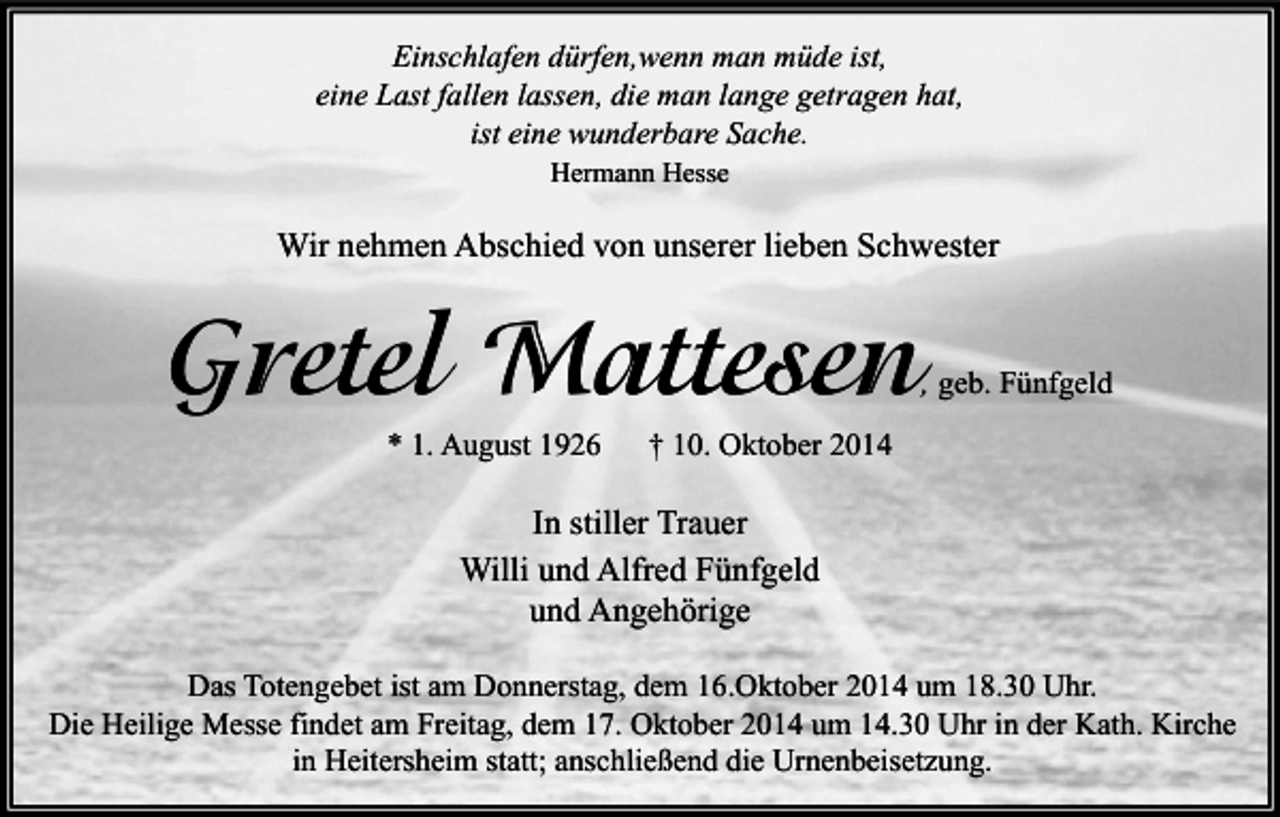 <p>Einschlafen dürfen,wenn man müde ist,<br />eine Last fallen lassen, die man lange getragen hat,<br />ist eine wunderbare Sache.<br />Hermann Hesse</p><p>Wir nehmen Abschied von unserer lieben Schwester</p><p>Gretel Mattesen</p><p>, geb. Fünfgeld</p><p>* 1. August 1926</p><p>† 10. Oktober 2014</p><p>In stiller Trauer<br />Willi und Alfred Fünfgeld<br />und Angehörige<br />Das Totengebet ist am Donnerstag, dem 16.Oktober 2014 um 18.30 Uhr.<br />Die Heilige Messe findet am Freitag, dem 17. Oktober 2014 um 14.30 Uhr in der Kath. Kirche<br />in Heitersheim statt; anschließend die Urnenbeisetzung.</p>