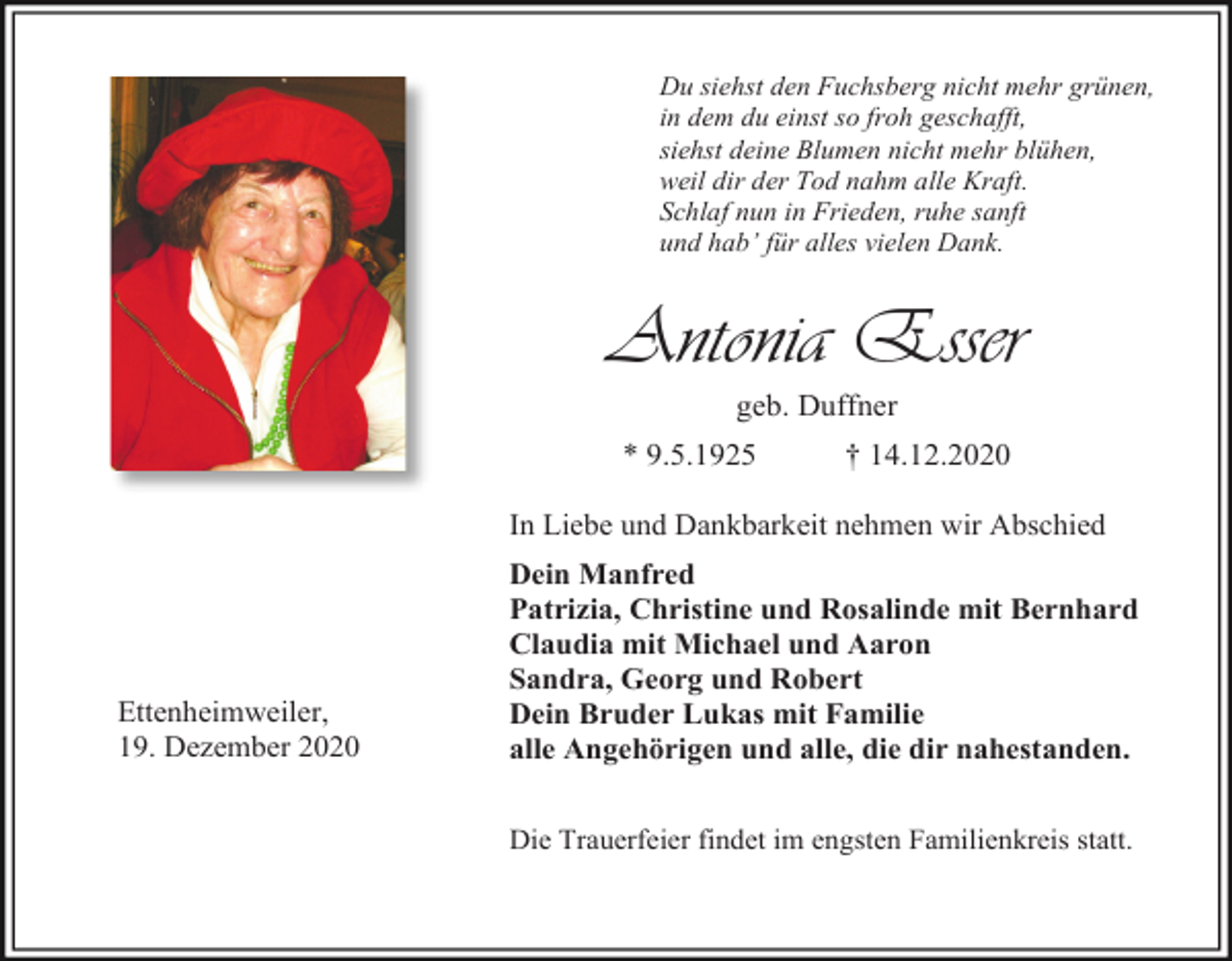 <p>Du siehst den Fuchsberg nicht mehr grünen,<br />in dem du einst so froh geschafft,<br />siehst deine Blumen nicht mehr blühen,<br />weil dir der Tod nahm alle Kraft.<br />Schlaf nun in Frieden, ruhe sanft<br />und hab’ für alles vielen Dank.</p><p>Antonia Esser<br />geb. Duffner<br />* 9.5.1925</p><p>† 14.12.2020</p><p>In Liebe und Dankbarkeit nehmen wir Abschied</p><p>Ettenheimweiler,<br />19. Dezember 2020</p><p>Dein Manfred<br />Patrizia, Christine und Rosalinde mit Bernhard<br />Claudia mit Michael und Aaron<br />Sandra, Georg und Robert<br />Dein Bruder Lukas mit Familie<br />alle Angehörigen und alle, die dir nahestanden.<br />Die Trauerfeier findet im engsten Familienkreis statt.</p>