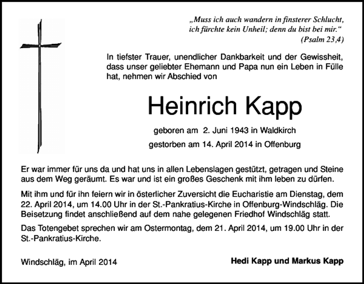 <p>„Muss ich auch wandern in finsterer Schlucht,<br />ich fürchte kein Unheil; denn du bist bei mir.“<br />(Psalm 23,4)<br />In tiefster Trauer, unendlicher Dankbarkeit und der Gewissheit,<br />dass unser geliebter Ehemann und Papa nun ein Leben in Fülle<br />hat, nehmen wir Abschied von</p><p>Heinrich Kapp<br />geboren am 2. Juni 1943 in Waldkirch<br />gestorben am 14. April 2014 in Offenburg<br />Er war immer für uns da und hat uns in allen Lebenslagen gestützt, getragen und Steine<br />aus dem Weg geräumt. Es war und ist ein großes Geschenk mit ihm leben zu dürfen.<br />Mit ihm und für ihn feiern wir in österlicher Zuversicht die Eucharistie am Dienstag, dem<br />22. April 2014, um 14.00 Uhr in der St.-Pankratius-Kirche in Offenburg-Windschläg. Die<br />Beisetzung findet anschließend auf dem nahe gelegenen Friedhof Windschläg statt.<br />Das Totengebet sprechen wir am Ostermontag, dem 21. April 2014, um 19.00 Uhr in der<br />St.-Pankratius-Kirche.<br />Windschläg, im April 2014</p><p>Hedi Kapp und Markus Kapp</p>