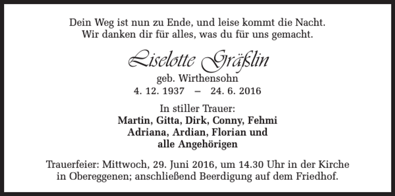 <p>Dein Weg ist nun zu Ende, und leise kommt die Nacht.<br />Wir danken dir für alles, was du für uns gemacht.</p><p>Liselotte Gräßlin<br />geb. Wirthensohn<br />4. 12. 1937 – 24. 6. 2016</p><p>In stiller Trauer:<br />Martin, Gitta, Dirk, Conny, Fehmi<br />Adriana, Ardian, Florian und<br />alle Angehörigen<br />Trauerfeier: Mittwoch, 29. Juni 2016, um 14.30 Uhr in der Kirche<br />in Obereggenen; anschließend Beerdigung auf dem Friedhof.</p>