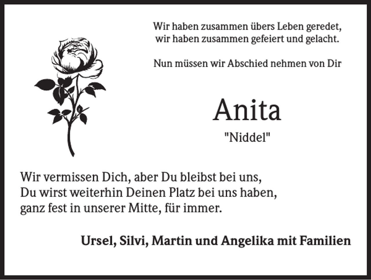 <p>Wir haben zusammen übers Leben geredet,<br />wir haben zusammen gefeiert und gelacht.<br />Nun müssen wir Abschied nehmen von Dir</p><p>Anita<br />"Niddel"<br />Wir vermissen Dich, aber Du bleibst bei uns,<br />Du wirst weiterhin Deinen Platz bei uns haben,<br />ganz fest in unserer Mitte, für immer.<br />Ursel, Silvi, Martin und Angelika mit Familien</p>