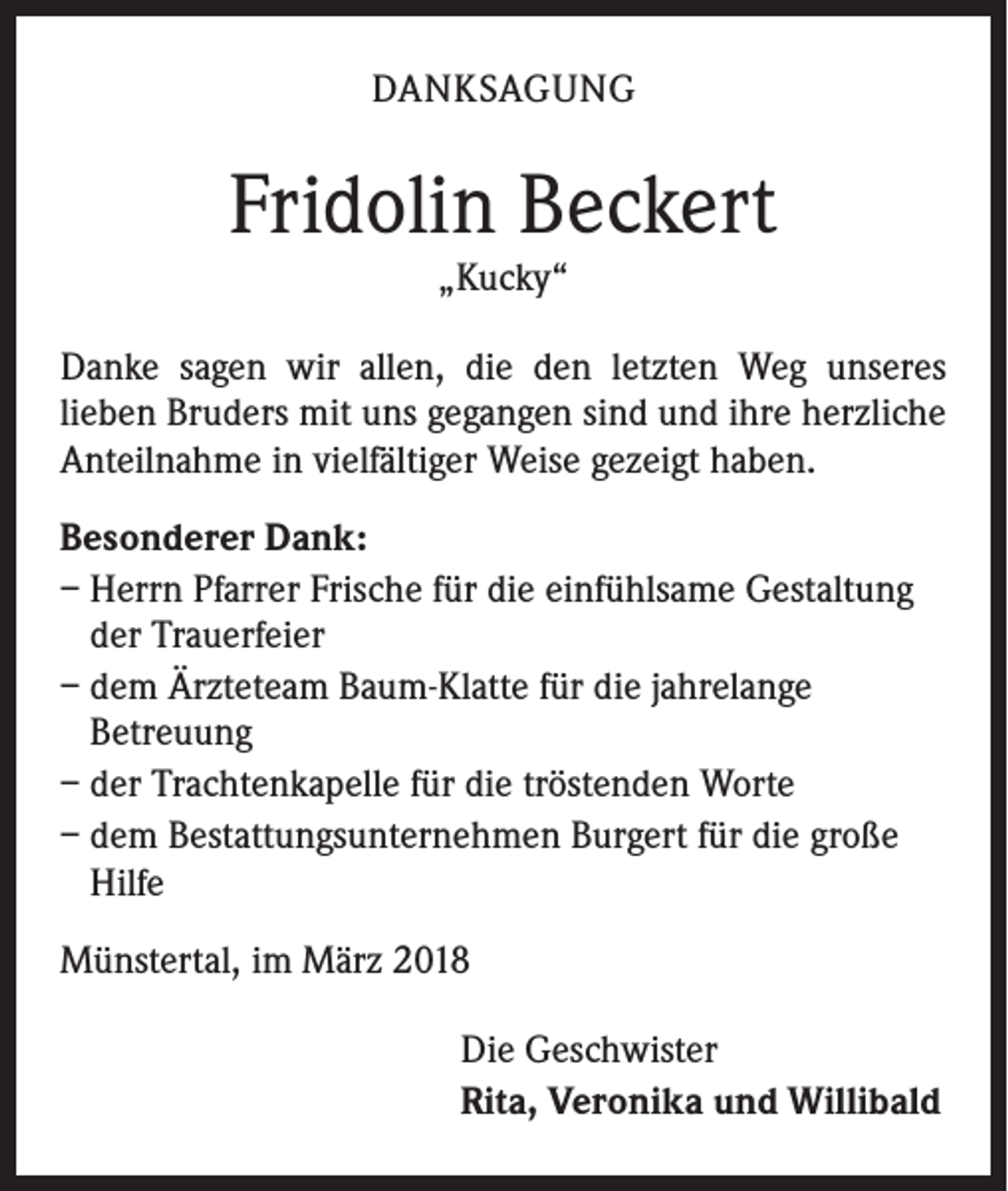 <p>DANKSAGUNG</p><p>Fridolin Beckert<br />„Kucky“</p><p>Danke sagen wir allen, die den letzten Weg unseres<br />lieben Bruders mit uns gegangen sind und ihre herzliche<br />Anteilnahme in vielfältiger Weise gezeigt haben.<br />Besonderer Dank:<br />– Herrn Pfarrer Frische für die einfühlsame Gestaltung<br />der Trauerfeier<br />– dem Ärzteteam Baum-Klatte für die jahrelange<br />Betreuung<br />– der Trachtenkapelle für die tröstenden Worte<br />– dem Bestattungsunternehmen Burgert für die große<br />Hilfe<br />Münstertal, im März 2018<br />Die Geschwister<br />Rita, Veronika und Willibald</p>
