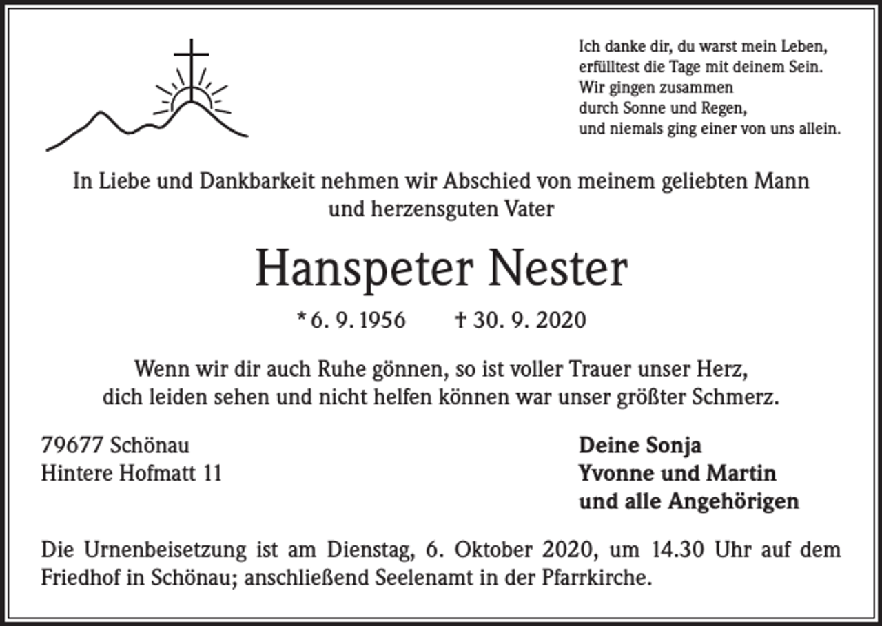 <p>Ich danke dir, du warst mein Leben,<br />erfülltest die Tage mit deinem Sein.<br />Wir gingen zusammen<br />durch Sonne und Regen,<br />und niemals ging einer von uns allein.</p><p>In Liebe und Dankbarkeit nehmen wir Abschied von meinem geliebten Mann<br />und herzensguten Vater</p><p>Hanspeter Nester<br />* 6. 9. 1956 † 30. 9. 2020<br />Wenn wir dir auch Ruhe gönnen, so ist voller Trauer unser Herz,<br />dich leiden sehen und nicht helfen können war unser größter Schmerz.<br />79677 Schönau<br />Deine Sonja<br />Hintere Hofmatt 11 Yvonne und Martin<br />und alle Angehörigen<br />Die Urnenbeisetzung ist am Dienstag, 6. Oktober 2020, um 14.30 Uhr auf dem<br />­Friedhof in Schönau; anschließend Seelenamt in der Pfarrkirche.</p>