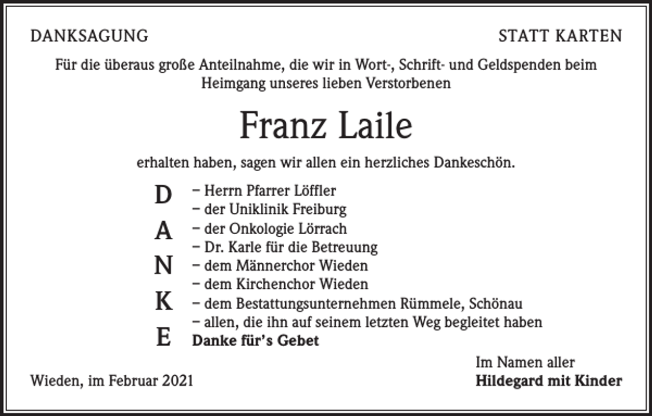 <p>DANKSAGUNG</p><p>STATT KARTEN</p><p>Für die überaus große Anteilnahme, die wir in Wort-, Schrift- und Geldspenden beim<br />­Heimgang unseres lieben Verstorbenen</p><p>Franz Laile<br />erhalten haben, sagen wir allen ein herzliches Dankeschön.</p><p>D<br />A<br />N<br />K<br />E</p><p>– Herrn Pfarrer Löffler<br />– der Uniklinik Freiburg<br />– der Onkologie Lörrach<br />– Dr. Karle für die Betreuung<br />– dem Männerchor Wieden<br />– dem Kirchenchor Wieden<br />– dem Bestattungsunternehmen Rümmele, Schönau<br />– allen, die ihn auf seinem letzten Weg begleitet haben<br />Danke für’s Gebet</p><p>Im Namen aller<br />Wieden, im Februar 2021<br />Hildegard mit Kinder</p>