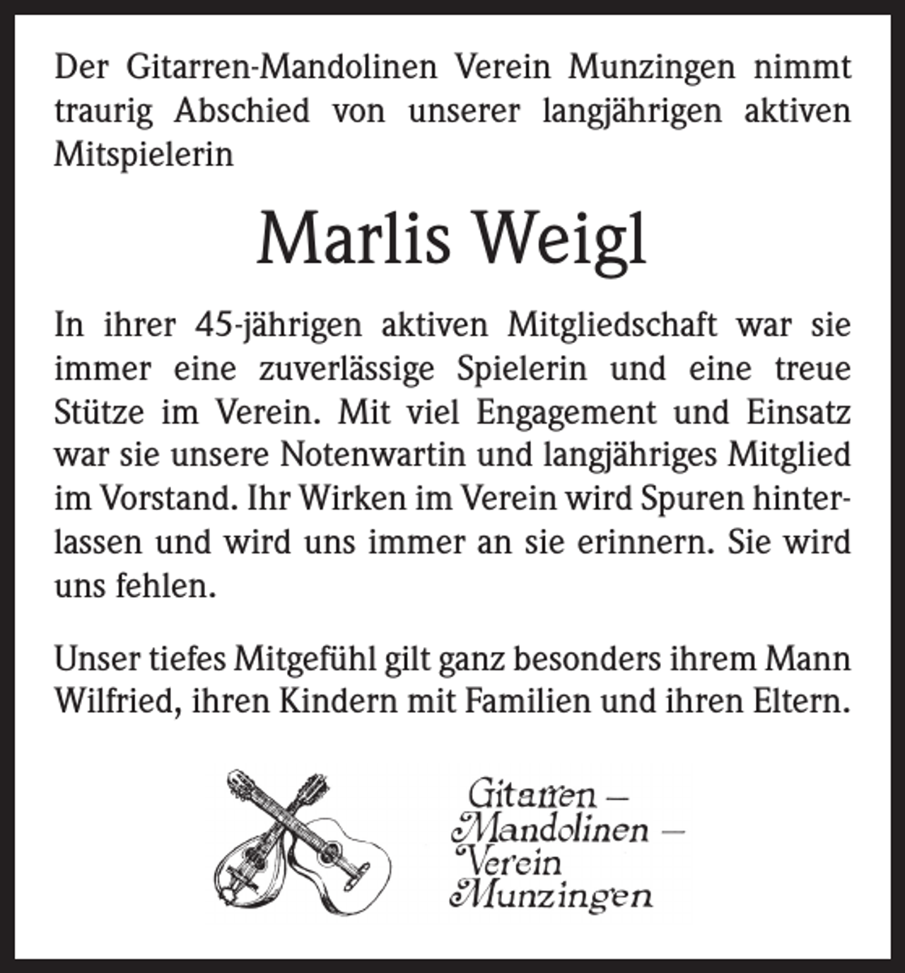 <p>Der Gitarren-Mandolinen Verein Munzingen nimmt<br />traurig Abschied von unserer langjährigen aktiven<br />­Mitspielerin</p><p>Marlis Weigl<br />In ihrer 45-jährigen aktiven Mitgliedschaft war sie<br />­immer eine zuverlässige Spielerin und eine treue<br />­Stütze im Verein. Mit viel Engagement und Einsatz<br />war sie unsere Notenwartin und langjähriges Mitglied<br />im Vorstand. Ihr Wirken im Verein wird Spuren hinterlassen und wird uns immer an sie erinnern. Sie wird<br />uns fehlen.<br />Unser tiefes Mitgefühl gilt ganz besonders ihrem Mann<br />Wilfried, ihren Kindern mit Familien und ihren ­Eltern.</p>