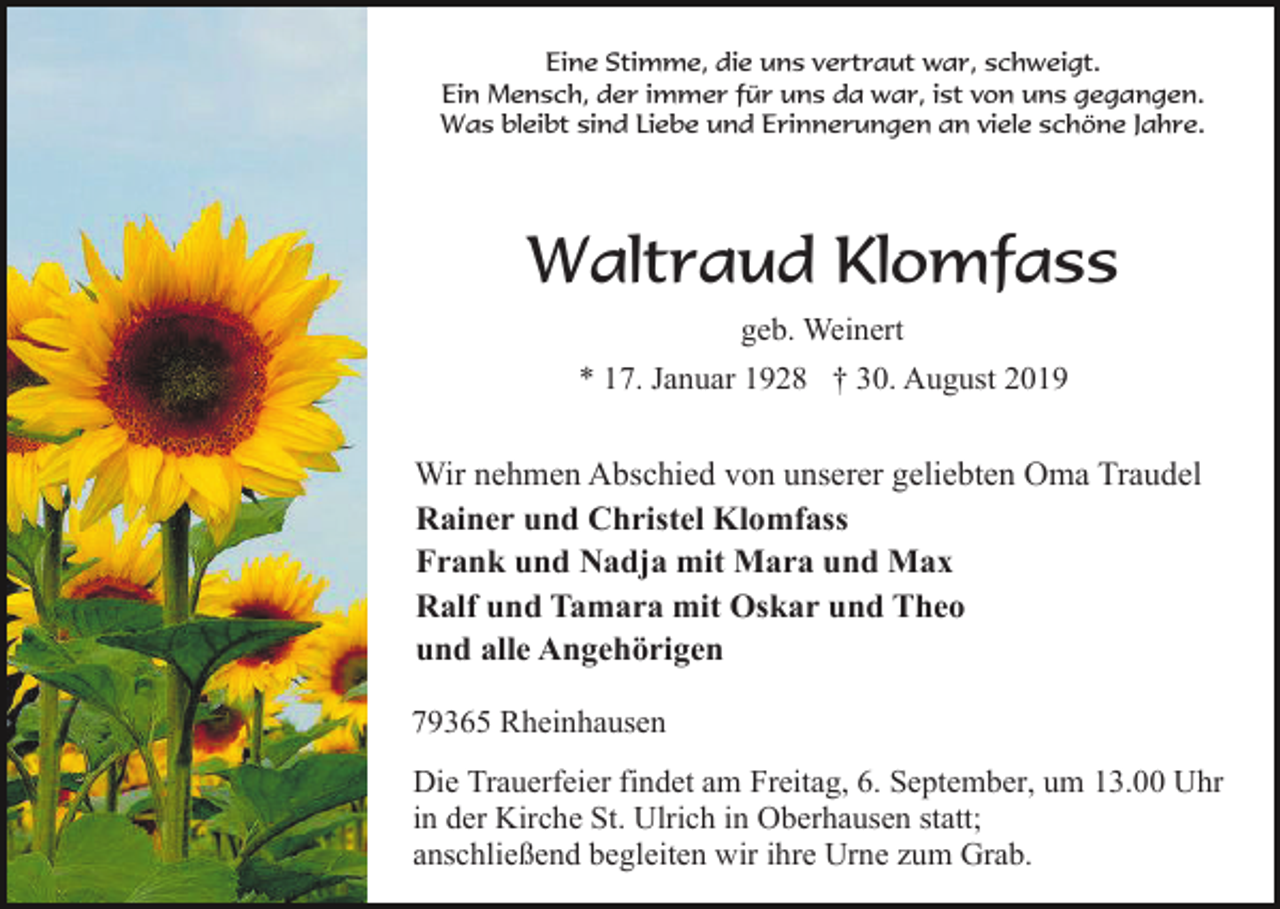 <p>Eine Stimme, die uns vertraut war, schweigt.<br />Ein Mensch, der immer für uns da war, ist von uns gegangen.<br />Was bleibt sind Liebe und Erinnerungen an viele schöne Jahre.</p><p>Waltraud Klomfass<br />geb. Weinert<br />* 17. Januar 1928 † 30. August 2019</p><p>Wir nehmen Abschied von unserer geliebten Oma Traudel<br />Rainer und Christel Klomfass<br />Frank und Nadja mit Mara und Max<br />Ralf und Tamara mit Oskar und Theo<br />und alle Angehörigen<br />79365 Rheinhausen<br />Die Trauerfeier findet am Freitag, 6. September, um 13.00 Uhr<br />in der Kirche St. Ulrich in Oberhausen statt;<br />anschließend begleiten wir ihre Urne zum Grab.</p>