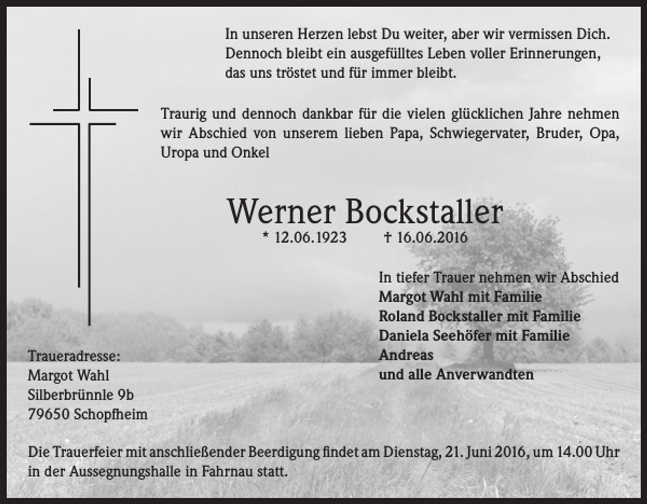 <p>In unseren Herzen lebst Du weiter, aber wir vermissen Dich.<br />Dennoch bleibt ein ausgefülltes Leben voller Erinnerungen,<br />das uns tröstet und für immer bleibt.<br />Traurig und dennoch dankbar für die vielen glücklichen Jahre nehmen<br />wir Abschied von unserem lieben Papa, Schwiegervater, Bruder, Opa,<br />Uropa und Onkel</p><p>Werner Bockstaller<br />* 12.06.1923</p><p>Traueradresse:<br />Margot Wahl<br />Silberbrünnle 9b<br />79650 Schopfheim</p><p>† 16.06.2016</p><p>In tiefer Trauer nehmen wir Abschied<br />Margot Wahl mit Familie<br />Roland Bockstaller mit Familie<br />Daniela Seehöfer mit Familie<br />Andreas<br />und alle Anverwandten</p><p>Die Trauerfeier mit anschließender Beerdigung findet am Dienstag, 21. Juni 2016, um 14.00 Uhr<br />in der Aussegnungshalle in Fahrnau statt.</p>