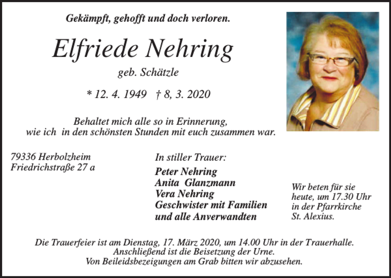 <p>Gekämpft, gehofft und doch verloren.</p><p>Elfriede Nehring<br />geb. Schätzle<br />* 12. 4. 1949 † 8, 3. 2020<br />Behaltet mich alle so in Erinnerung,<br />wie ich in den schönsten Stunden mit euch zusammen war.<br />79336 Herbolzheim<br />Friedrichstraße 27 a</p><p>In stiller Trauer:<br />Peter Nehring<br />Anita Glanzmann<br />Vera Nehring<br />Geschwister mit Familien<br />und alle Anverwandten</p><p>Wir beten für sie<br />heute, um 17.30 Uhr<br />in der Pfarrkirche<br />St. Alexius.</p><p>Die Trauerfeier ist am Dienstag, 17. März 2020, um 14.00 Uhr in der Trauerhalle.<br />Anschließend ist die Beisetzung der Urne.<br />Von Beileidsbezeigungen am Grab bitten wir abzusehen.</p>