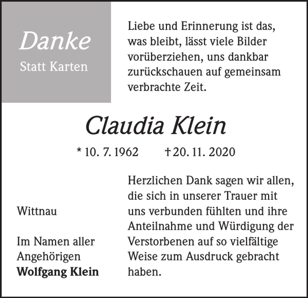 <p>Danke<br />Statt Karten</p><p>Liebe und Erinnerung ist das,<br />was bleibt, lässt viele Bilder<br />vorüberziehen, uns dankbar<br />zurückschauen auf gemeinsam<br />verbrachte Zeit.</p><p>Claudia Klein<br />* 10. 7. 1962 † 20. 11. 2020</p><p>Wittnau<br />Im Namen aller<br />Angehörigen<br />Wolfgang Klein</p><p>Herzlichen Dank sagen wir allen,<br />die sich in unserer Trauer mit<br />uns verbunden fühlten und ihre<br />Anteilnahme und Würdigung der<br />Verstorbenen auf so vielfältige<br />Weise zum Ausdruck gebracht<br />haben.</p>