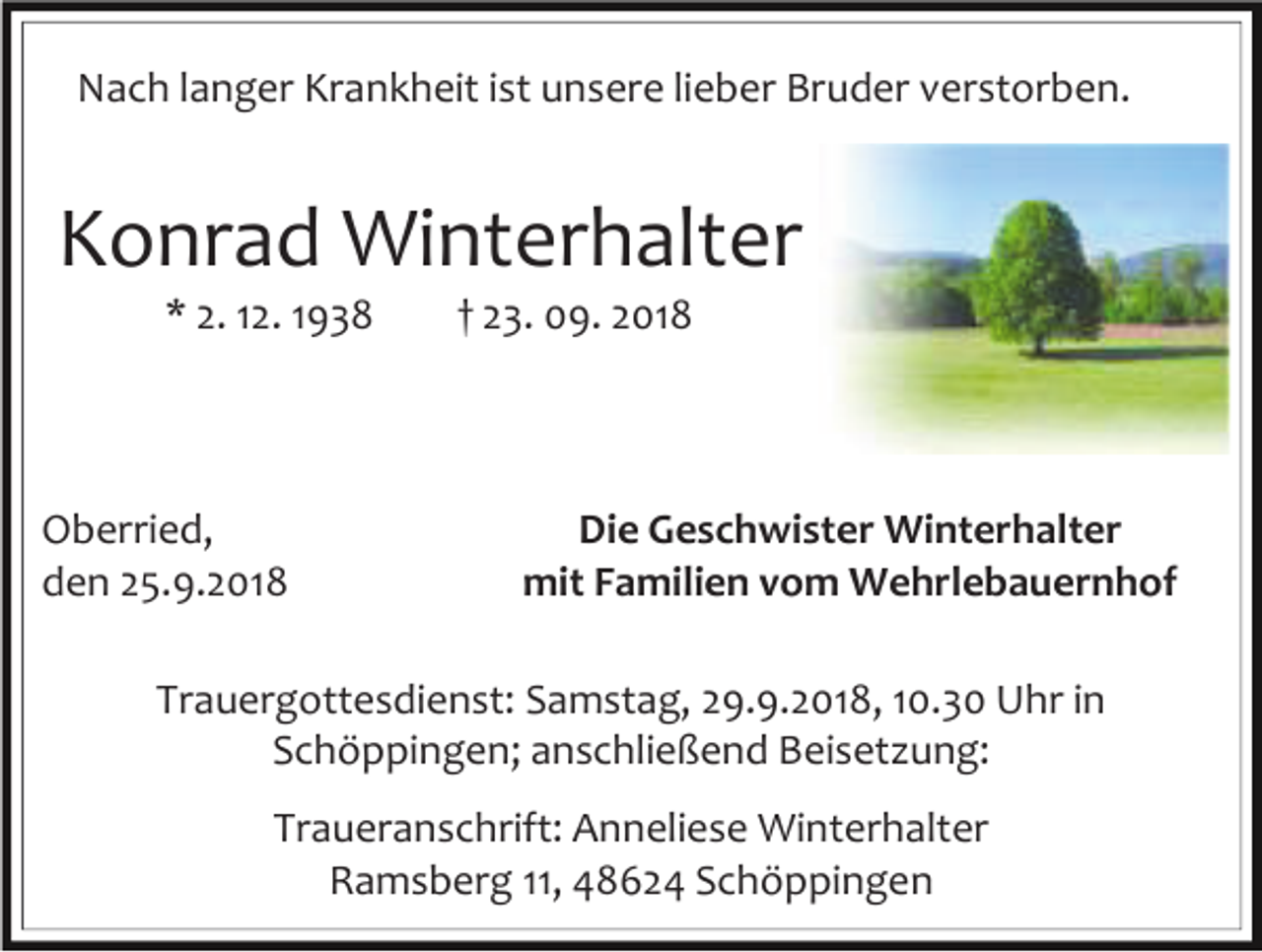 <p>Nach langer Krankheit ist unsere lieber Bruder verstorben.</p><p>Konrad Winterhalter<br />* 2. 12. 1938</p><p>Oberried,<br />den 25.9.2018</p><p>† 23. 09. 2018</p><p>Die Geschwister Winterhalter<br />mit Familien vom Wehrlebauernhof</p><p>Trauergottesdienst: Samstag, 29.9.2018, 10.30 Uhr in<br />Schöppingen; anschließend Beisetzung:<br />Traueranschrift: Anneliese Winterhalter<br />Ramsberg 11, 48624 Schöppingen</p>