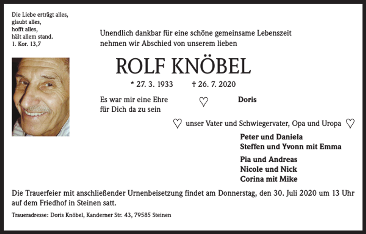 <p>Die Liebe erträgt alles,<br />glaubt alles,<br />hofft alles,</p><p>hält allem stand.<br />1. Kor. 13,7</p><p>Unendlich dankbar für eine schöne gemeinsame Lebenszeit<br />nehmen wir Abschied von unserem lieben</p><p>ROLF KNÖBEL<br />* 27. 3. 1933 † 26. 7. 2020<br />Es war mir eine Ehre<br />für Dich da zu sein</p><p>Doris<br />unser Vater und Schwiegervater, Opa und Uropa<br />Peter und Daniela<br />Steffen und Yvonn mit Emma<br />Pia und Andreas<br />Nicole und Nick<br />Corina mit Mike</p><p>Die Trauerfeier mit anschließender Urnenbeisetzung findet am Donnerstag, den 30. Juli 2020 um 13 Uhr<br />auf dem Friedhof in Steinen satt.<br />Traueradresse: Doris Knöbel, Kanderner Str. 43, 79585 Steinen</p>