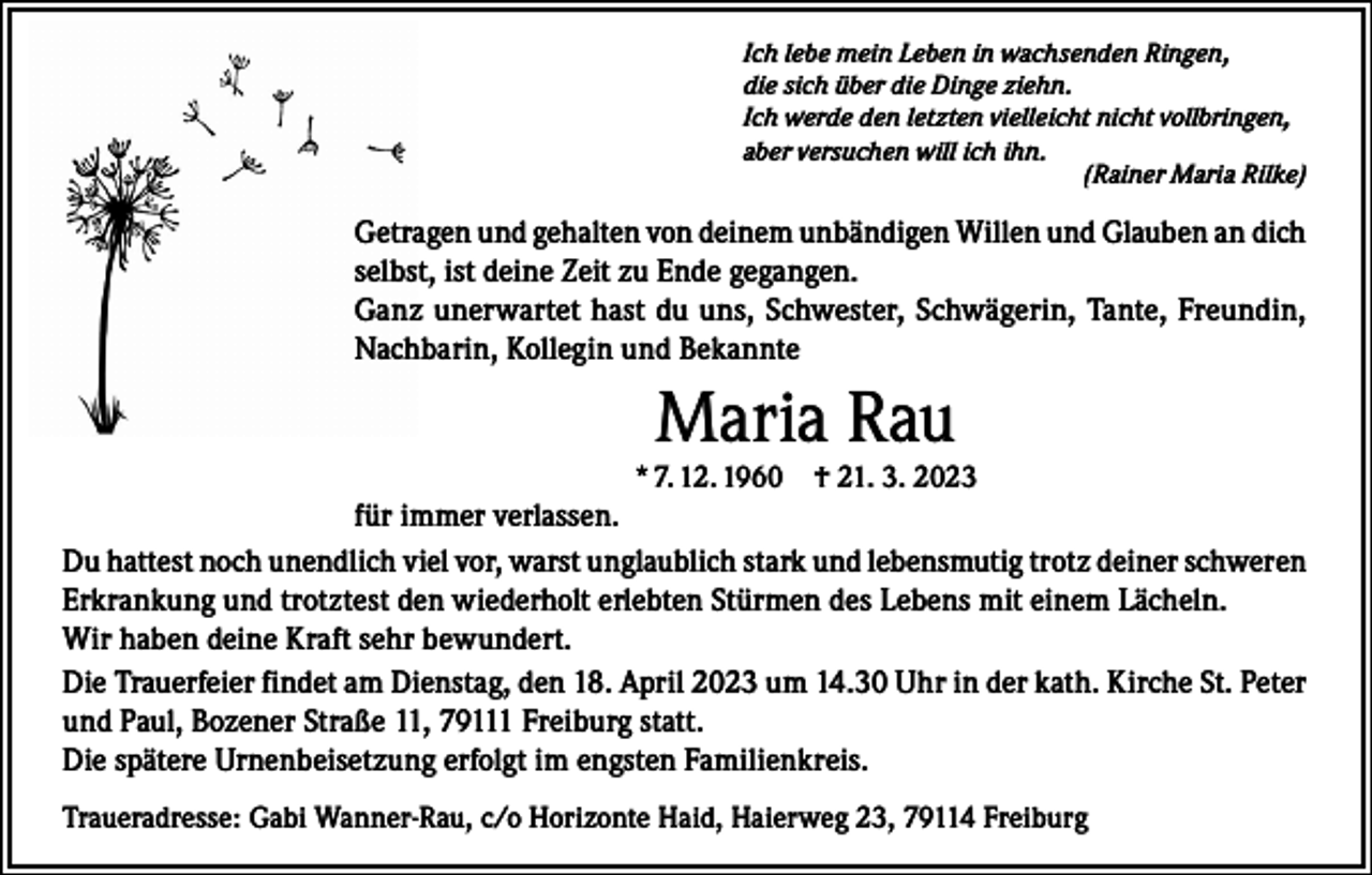 <p>Ich lebe mein Leben in wachsenden Ringen,<br />die sich über die Dinge ziehn.<br />Ich werde den letzten vielleicht nicht vollbringen,<br />aber versuchen will ich ihn.</p><p>(Rainer Maria Rilke)</p><p>Getragen und gehalten von deinem unbändigen Willen und Glauben an dich<br />selbst, ist deine Zeit zu Ende gegangen.<br />Ganz unerwartet hast du uns, Schwester, Schwägerin, Tante, Freundin,<br />Nachbarin, Kollegin und Bekannte</p><p>Maria Rau<br />* 7. 12. 1960 † 21. 3. 2023</p><p>für immer verlassen.<br />Du hattest noch unendlich viel vor, warst unglaublich stark und lebensmutig trotz deiner schweren<br />Erkrankung und trotztest den wiederholt erlebten Stürmen des Lebens mit einem Lächeln.<br />Wir haben deine Kraft sehr bewundert.<br />Die Trauerfeier findet am Dienstag, den 18. April 2023 um 14.30 Uhr in der kath. Kirche St. Peter<br />und Paul, Bozener Straße 11, 79111 Freiburg statt.<br />Die spätere Urnenbeisetzung erfolgt im engsten Familienkreis.<br />Traueradresse: Gabi Wanner-Rau, c/o Horizonte Haid, Haierweg 23, 79114 Freiburg</p>