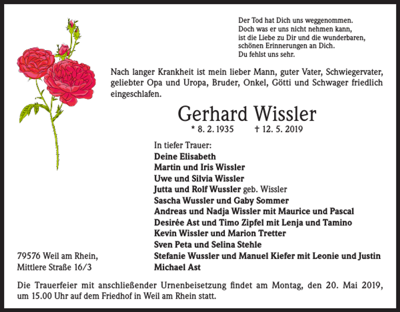 <p>Der Tod hat Dich uns weggenommen.<br />Doch was er uns nicht nehmen kann,<br />ist die Liebe zu Dir und die wunderbaren,<br />schönen Erinnerungen an Dich.<br />Du fehlst uns sehr.</p><p>Nach langer Krankheit ist mein lieber Mann, guter Vater, Schwiegervater,<br />geliebter Opa und Uropa, Bruder, Onkel, Götti und Schwager friedlich<br />­eingeschlafen.</p><p>Gerhard Wissler<br />* 8. 2. 1935</p><p>79576 Weil am Rhein,<br />Mittlere Straße 16/3</p><p>† 12. 5. 2019</p><p>In tiefer Trauer:<br />Deine Elisabeth<br />Martin und Iris Wissler<br />Uwe und Silvia Wissler<br />Jutta und Rolf Wussler geb. Wissler<br />Sascha Wussler und Gaby Sommer<br />Andreas und Nadja Wissler mit Maurice und Pascal<br />Desirée Ast und Timo Zipfel mit Lenja und Tamino<br />Kevin Wissler und Marion Tretter<br />Sven Peta und Selina Stehle<br />Stefanie Wussler und Manuel Kiefer mit Leonie und Justin<br />Michael Ast</p><p>Die Trauerfeier mit anschließender Urnenbeisetzung findet am Montag, den 20. Mai 2019,<br />um 15.00 Uhr auf dem Friedhof in Weil am Rhein statt.</p>