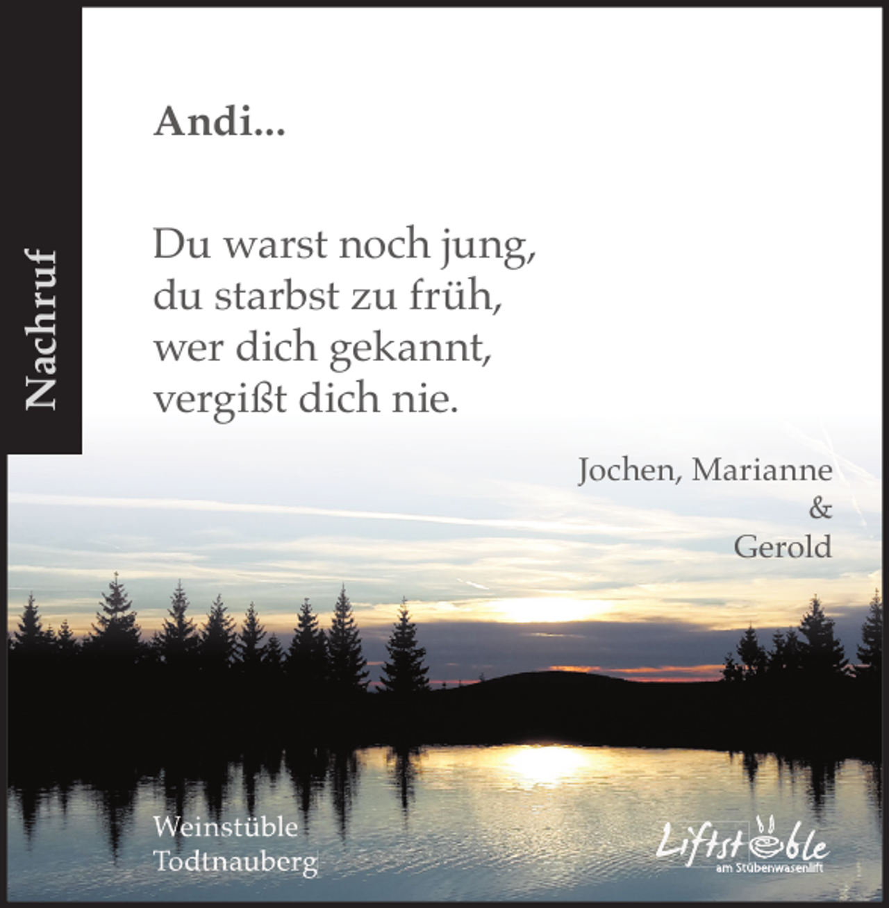 <p>Nachruf</p><p>Andi...<br />Du warst noch jung,<br />du starbst zu früh,<br />wer dich gekannt,<br />vergißt dich nie.<br />Jochen, Marianne<br />&amp;<br />Gerold</p><p>Weinstüble<br />Todtnauberg</p><p>Liftst ble<br />am Stübenwasenlift</p>