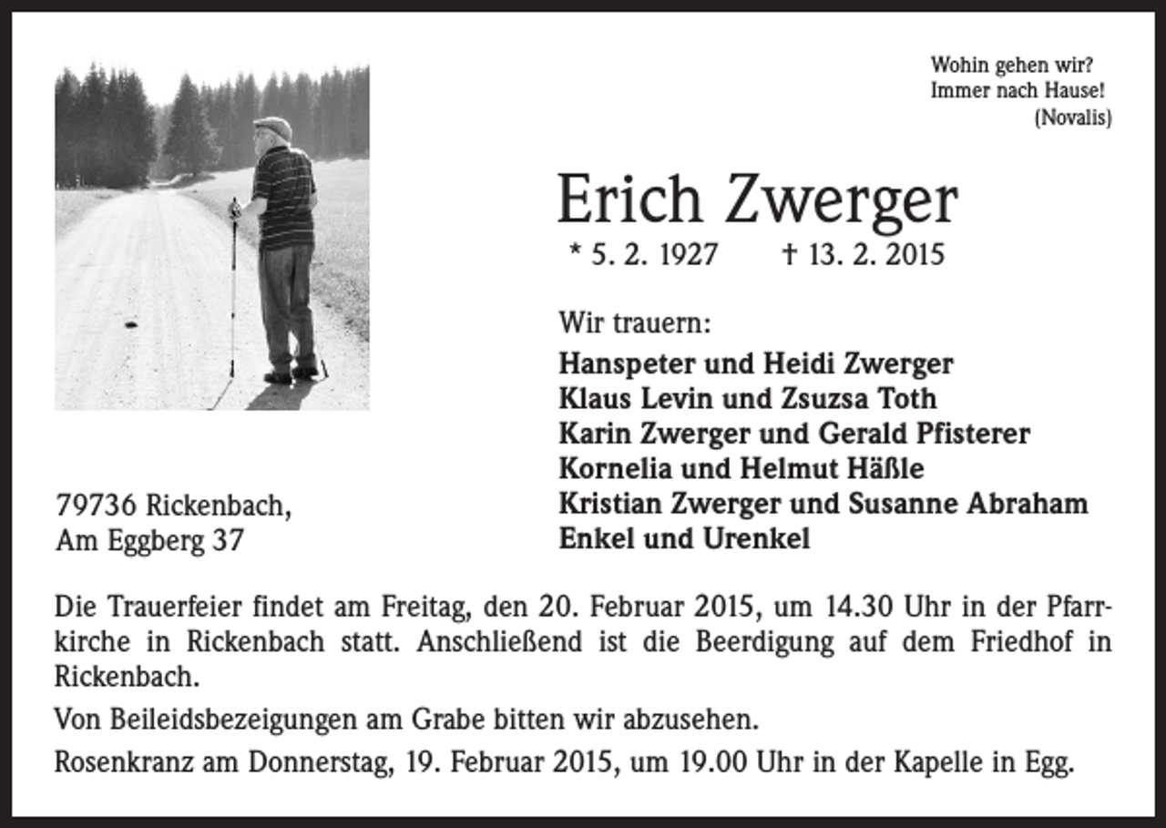<p>Wohin gehen wir?<br />Immer nach Hause!</p><p>(Novalis)</p><p>Erich Zwerger<br />* 5. 2. 1927 † 13. 2. 2015</p><p>79736 Rickenbach,<br />Am Eggberg 37</p><p>Wir trauern:<br />Hanspeter und Heidi Zwerger<br />Klaus Levin und Zsuzsa Toth<br />Karin Zwerger und Gerald Pfisterer<br />Kornelia und Helmut Häßle<br />Kristian Zwerger und Susanne Abraham<br />Enkel und Urenkel</p><p>Die Trauerfeier findet am Freitag, den 20. Februar 2015, um 14.30 Uhr in der Pfarr­<br />kirche in Rickenbach statt. Anschließend ist die Beerdigung auf dem Friedhof in<br />­Rickenbach.<br />Von Beileidsbezeigungen am Grabe bitten wir abzusehen.<br />Rosenkranz am Donnerstag, 19. Februar 2015, um 19.00 Uhr in der Kapelle in Egg.</p>