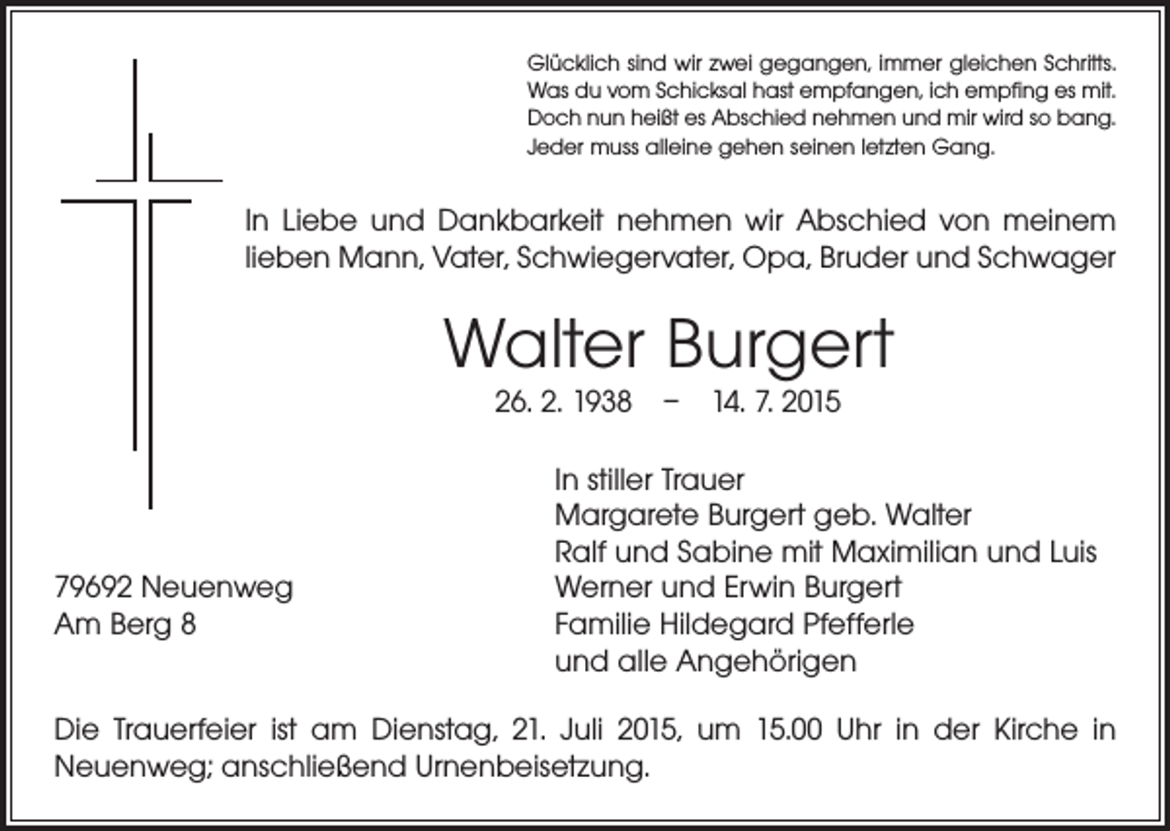 <p>Glücklich sind wir zwei gegangen, immer gleichen Schritts.<br />Was du vom Schicksal hast empfangen, ich empfing es mit.<br />Doch nun heißt es Abschied nehmen und mir wird so bang.<br />Jeder muss alleine gehen seinen letzten Gang.</p><p>In Liebe und Dankbarkeit nehmen wir Abschied von meinem<br />lieben Mann, Vater, Schwiegervater, Opa, Bruder und Schwager</p><p>Walter Burgert<br />26. 2. 1938 – 14. 7. 2015</p><p>79692 Neuenweg<br />Am Berg 8</p><p>In stiller Trauer<br />Margarete Burgert geb. Walter<br />Ralf und Sabine mit Maximilian und Luis<br />Werner und Erwin Burgert<br />Familie Hildegard Pfefferle<br />und alle Angehörigen</p><p>Die Trauerfeier ist am Dienstag, 21. Juli 2015, um 15.00 Uhr in der Kirche in<br />­Neuenweg; anschließend Urnenbeisetzung.</p>
