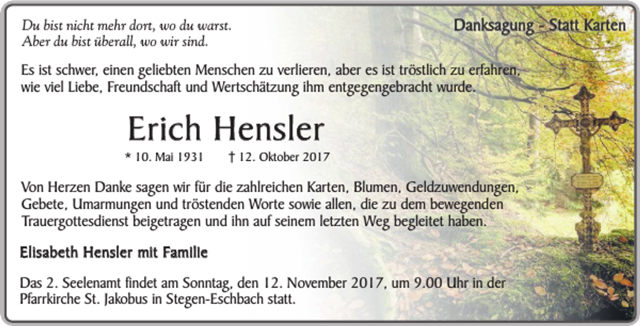 <p>Du bist nicht mehr dort, wo du warst.<br />Aber du bist überall, wo wir sind.</p><p>Danksagung - Statt Karten</p><p>Es ist schwer, einen geliebten Menschen zu verlieren, aber es ist tröstlich zu erfahren,<br />wie viel Liebe, Freundschaft und Wertschätzung ihm entgegengebracht wurde.</p><p>Erich Hensler</p><p>* 10. Mai 1932. Oktober 2017</p><p>Von Herzen Danke sagen wir für die zahlreichen Karten, Blumen, Geldzuwendungen,<br />Gebete, Umarmungen und tröstenden Worte sowie allen, die zu dem bewegenden<br />Trauergottesdienst beigetragen und ihn auf seinem letzten Weg begleitet haben.</p><p>Elisabeth Hensler mit Familie<br />Das 2. Seelenamt findet am Sonntag, den 12. November 2017, um 9.00 Uhr in der<br />Pfarrkirche St. Jakobus in Stegen-Eschbach statt.</p>