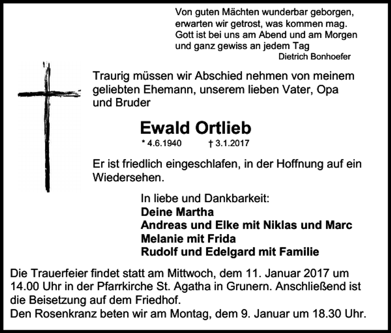 <p>Von guten Mächten wunderbar geborgen,<br />erwarten wir getrost, was kommen mag.<br />Gott ist bei uns am Abend und am Morgen<br />und ganz gewiss an jedem Tag<br />Dietrich Bonhoefer</p><p>Traurig müssen wir Abschied nehmen von meinem<br />geliebten Ehemann, unserem lieben Vater, Opa<br />und Bruder</p><p>Ewald Ortlieb<br />* 4.6.1940</p><p>† 3.1.2017</p><p>Er ist friedlich eingeschlafen, in der Hoffnung auf ein<br />Wiedersehen.<br />In liebe und Dankbarkeit:<br />Deine Martha<br />Andreas und Elke mit Niklas und Marc<br />Melanie mit Frida<br />Rudolf und Edelgard mit Familie<br />Die Trauerfeier findet statt am Mittwoch, dem 11. Januar 2017 um<br />14.00 Uhr in der Pfarrkirche St. Agatha in Grunern. Anschließend ist<br />die Beisetzung auf dem Friedhof.<br />Den Rosenkranz beten wir am Montag, dem 9. Januar um 18.30 Uhr.</p>