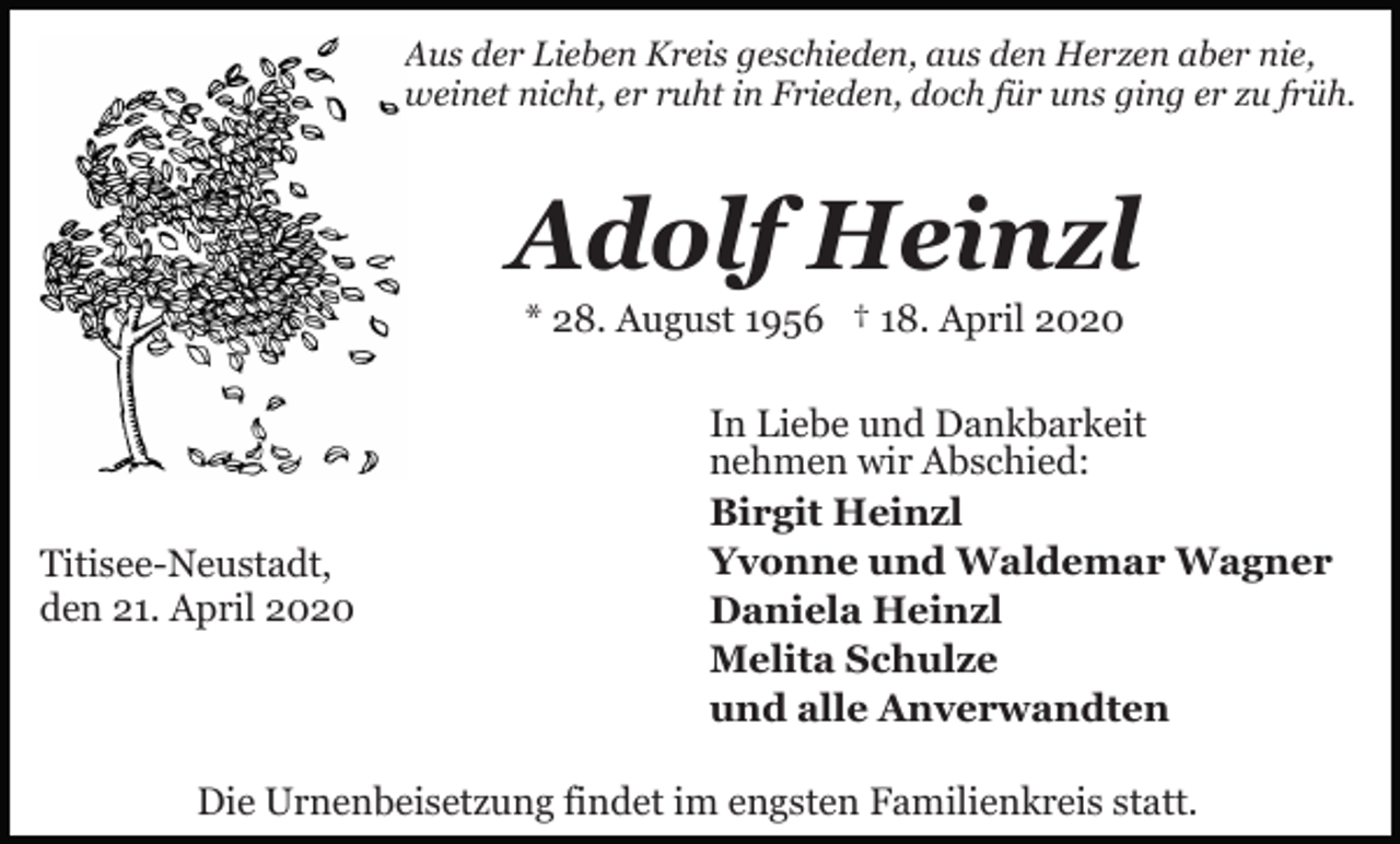 <p>Aus der Lieben Kreis geschieden, aus den Herzen aber nie,<br />weinet nicht, er ruht in Frieden, doch für uns ging er zu früh.</p><p>Adolf Heinzl<br />* 28. August 1956 † 18. April 2020</p><p>Titisee-Neustadt,<br />den 21. April 2020</p><p>In Liebe und Dankbarkeit<br />nehmen wir Abschied:<br />Birgit Heinzl<br />Yvonne und Waldemar Wagner<br />Daniela Heinzl<br />Melita Schulze<br />und alle Anverwandten</p><p>Die Urnenbeisetzung findet im engsten Familienkreis statt.</p>