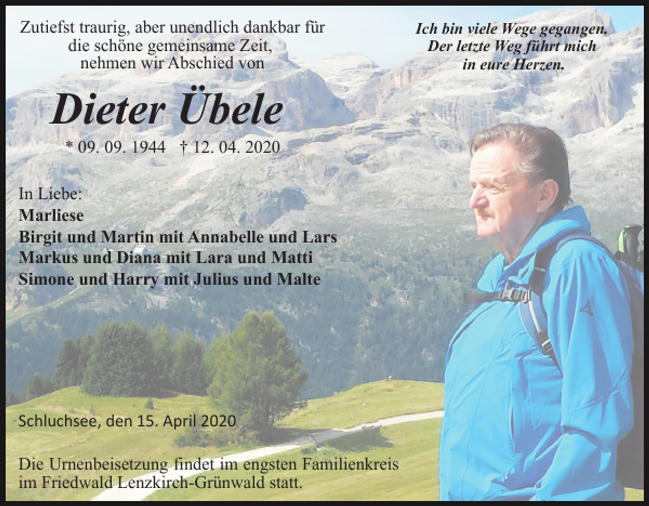 <p>Zutiefst traurig, aber unendlich dankbar für<br />die schöne gemeinsame Zeit,<br />nehmen wir Abschied von</p><p>Dieter Übele<br />* 09. 09. 1944 † 12. 04. 2020<br />In Liebe:<br />Marliese<br />Birgit und Martin mit Annabelle und Lars<br />Markus und Diana mit Lara und Matti<br />Simone und Harry mit Julius und Malte</p><p>Schluchsee, den 15. April 2020<br />Die Urnenbeisetzung findet im engsten Familienkreis<br />im Friedwald Lenzkirch-Grünwald statt.</p><p>Ich bin viele Wege gegangen.<br />Der letzte Weg führt mich<br />in eure Herzen.</p>