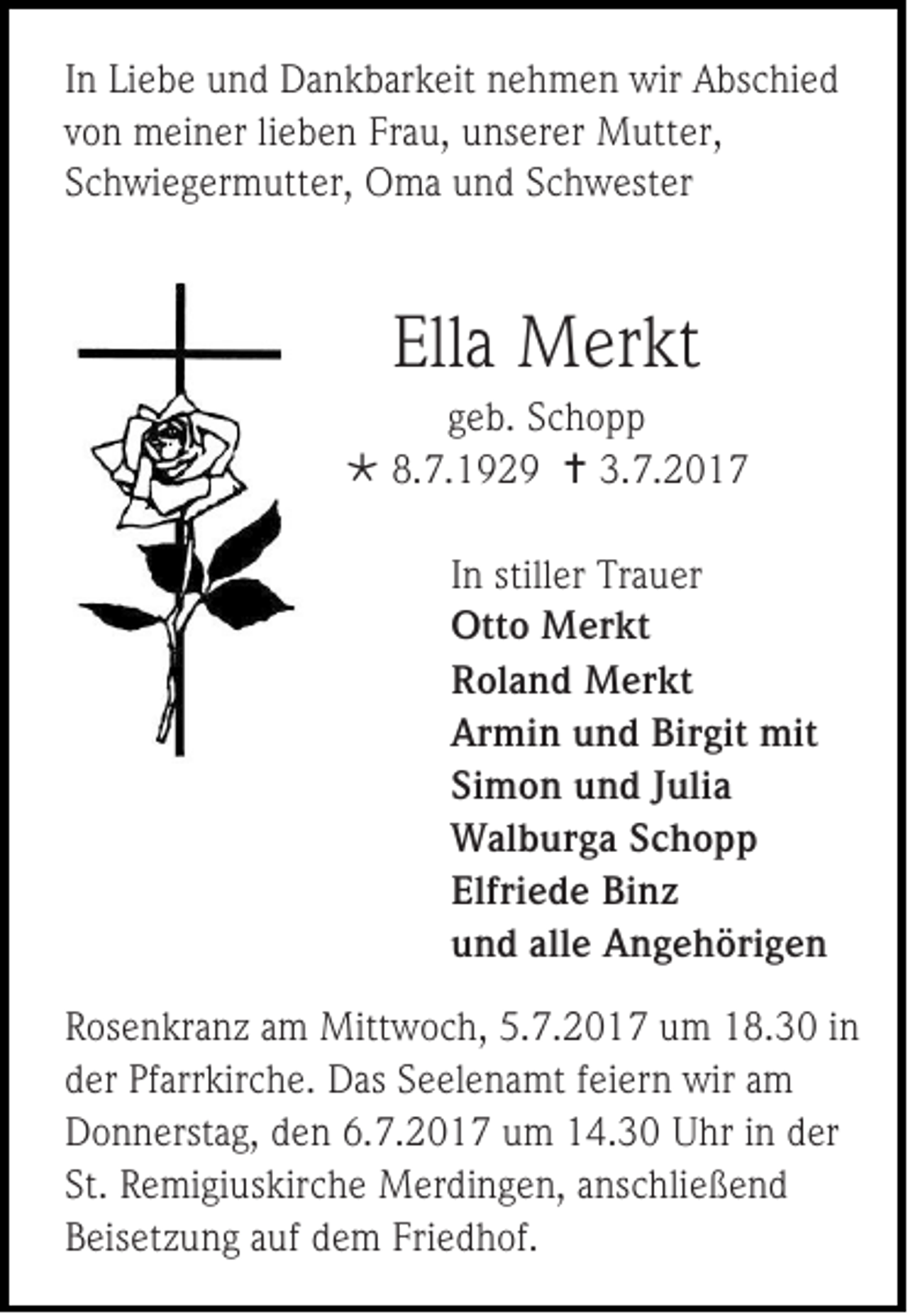 <p>I n Liebe<br />In<br />Li e b e und<br />u n d Dankbarkeit<br />D a n k b ar k eit nehmen<br />n e h m e n wir<br />wir Abschied<br />A bs c hi e d<br />vvon<br />o n meiner<br />m ei n er lilieben<br />e b e n Frau,<br />Fr a u, unserer<br />u ns er er Mutter,<br />M utt er ,<br />SSchwiegermutter,<br />c h wi e g er m utt er, OOma<br />m a uund<br />n d SSchwester<br />c h w est er</p><p>Ella<br />Ell<br />a Merkt<br />M er kt</p><p>g e b. Schopp<br />geb.<br />Sc h o p p<br /> 8.<br />8.7.1929<br />7. 1 9 2 9  3.<br />3.7.201. 2 0 1 7<br />I n stiller<br />In<br />still er Trauer<br />Tr a u er<br />Otto<br />Ott<br />o Merkt<br />M er kt<br />RRoland<br />ol a n d Merkt<br />M er kt<br />Armin<br />Ar<br />mi n uund<br />n d Bir<br />Birgit<br />git mit<br />mit<br />Simon<br />Si<br />m o n und<br />u n d JJulia<br />uli a<br />WWalburga<br />al b ur g a S Schopp<br />chopp<br />Elfriede<br />Elfri<br />e d e Binz<br />Bi n z<br />uund<br />n d all<br />alle<br />e Angehörigen<br />A n g e h öri g e n<br />R os e n kr a n z aamm Mittwoch,<br />Rosenkranz<br />Mitt w o c h, 5.7.2017<br />5. 7. 2 0 1 7 um<br />u m 18.30<br />1 8. 3 0 iinn<br />dder<br />er Pf<br />Pfarrkirche.<br />arr kir c h e. Das<br />D as SSeelenamt<br />e el e n a mt ffeiern<br />ei er n wir<br />wir aam<br />m<br />DDonnerstag,<br />o n n erst a g, dden<br />e n 6.6.7.201. 2 0 1 7 uum<br />m 114.30<br />4. 3 0 UUhr<br />hr i in<br />n dder<br />er<br />St. Remigiuskirche<br />St.<br />R e mi gi us kir c h e Merdingen,<br />M er di n g e n, aanschließend<br />ns c hli e ß e n d<br />BBeisetzung<br />eis et z u n g aauf<br />uf ddem<br />e m Fri<br />Friedhof.<br />e d h of.</p>