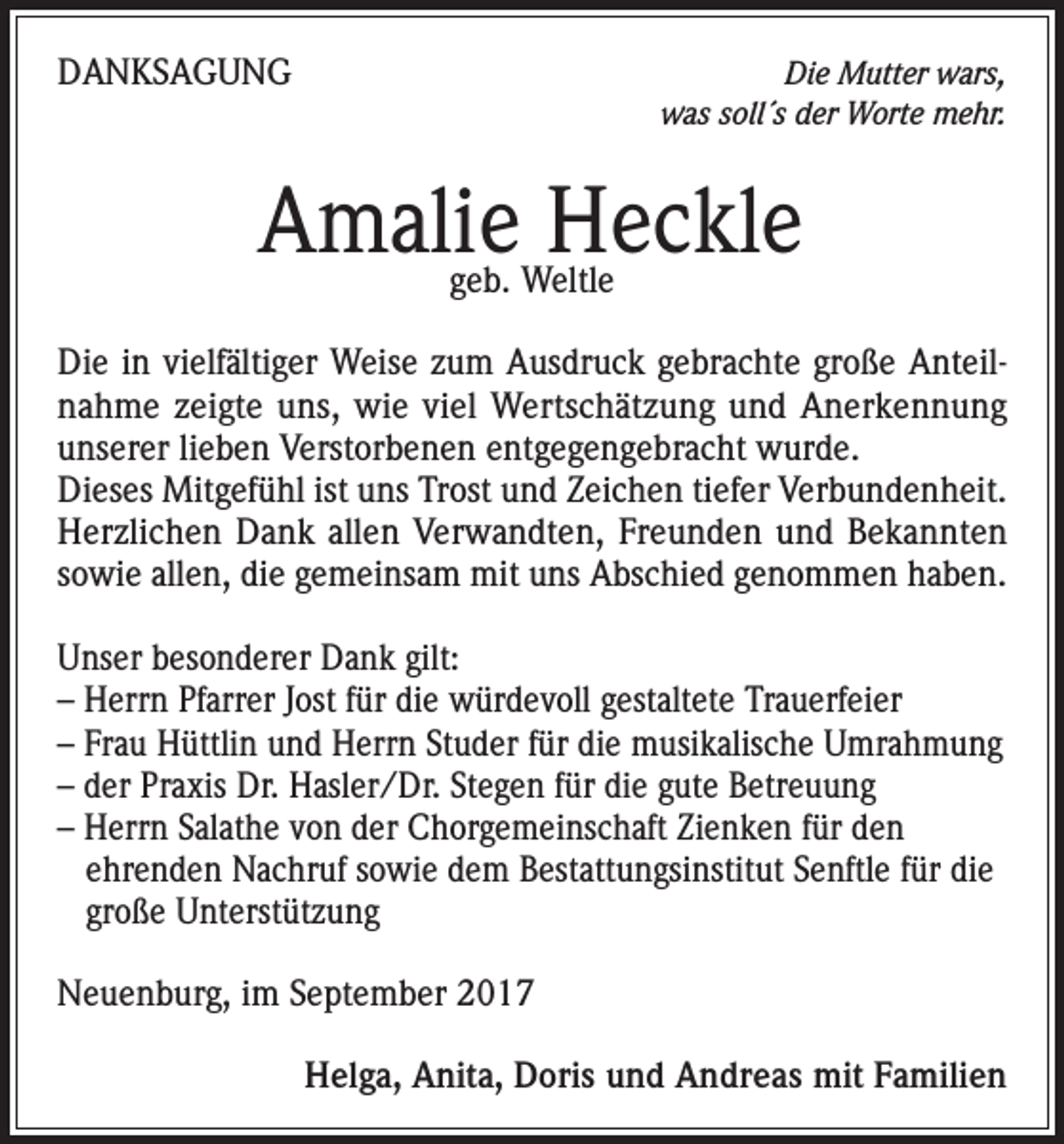 <p>DANKSAGUNG</p><p>Die Mutter wars,<br />was soll´s der Worte mehr.</p><p>Amalie Heckle<br />geb. Weltle</p><p>Die in vielfältiger Weise zum Ausdruck gebrachte große Anteilnahme zeigte uns, wie viel Wertschätzung und Anerkennung<br />unserer lieben Verstorbenen entgegengebracht wurde.<br />Dieses Mitgefühl ist uns Trost und Zeichen tiefer Verbundenheit.<br />Herzlichen Dank allen Verwandten, Freunden und Bekannten<br />sowie allen, die gemeinsam mit uns Abschied genommen haben.<br />Unser besonderer Dank gilt:<br />– Herrn Pfarrer Jost für die würdevoll gestaltete Trauerfeier<br />– Frau Hüttlin und Herrn Studer für die musikalische Umrahmung<br />– der Praxis Dr. Hasler/Dr. Stegen für die gute Betreuung<br />– Herrn Salathe von der Chorgemeinschaft Zienken für den<br />ehrenden Nachruf sowie dem Bestattungsinstitut Senftle für die<br />große Unterstützung<br />Neuenburg, im September 2017</p><p>Helga, Anita, Doris und Andreas mit Familien</p>