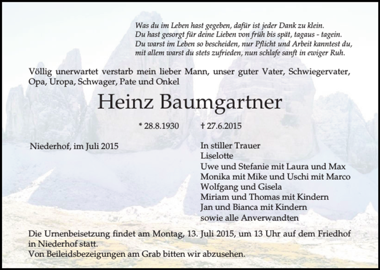 <p>Was du im Leben hast gegeben, dafür ist jeder Dank zu klein.<br />Du hast gesorgt für deine Lieben von früh bis spät, tagaus - tagein.<br />Du warst im Leben so bescheiden, nur Pflicht und Arbeit kanntest du,<br />mit allem warst du stets zufrieden, nun schlafe sanft in ewiger Ruh.</p><p>Völlig unerwartet verstarb mein lieber Mann, unser guter Vater, Schwiegervater,<br />Opa, Uropa, Schwager, Pate und Onkel</p><p>Heinz Baumgartner<br />* 28.8.1930<br />Niederhof, im Juli 2015</p><p>† 27.6.2015<br />In stiller Trauer<br />Liselotte<br />Uwe und Stefanie mit Laura und Max<br />Monika mit Mike und Uschi mit Marco<br />Wolfgang und Gisela<br />Miriam und Thomas mit Kindern<br />Jan und Bianca mit Kindern<br />sowie alle Anverwandten</p><p>Die Urnenbeisetzung findet am Montag, 13. Juli 2015, um 13 Uhr auf dem Friedhof<br />in Niederhof statt.<br />Von Beileidsbezeigungen am Grab bitten wir abzusehen.</p>