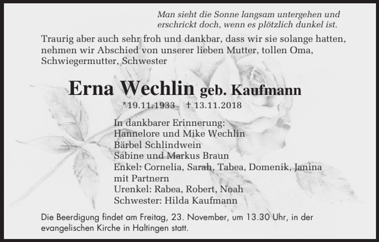 <p>Man sieht die Sonne langsam untergehen und<br />erschrickt doch, wenn es plötzlich dunkel ist.</p><p>Traurig aber auch sehr froh und dankbar, dass wir sie solange hatten,<br />nehmen wir Abschied von unserer lieben Mutter, tollen Oma,<br />Schwiegermutter, Schwester</p><p>Erna Wechlin geb. Kaufmann<br />*19.11.1933</p><p>† 13.11.2018</p><p>In dankbarer Erinnerung:<br />Hannelore und Mike Wechlin<br />Bärbel Schlindwein<br />Sabine und Markus Braun<br />Enkel: Cornelia, Sarah, Tabea, Domenik, Janina<br />mit Partnern<br />Urenkel: Rabea, Robert, Noah<br />Schwester: Hilda Kaufmann<br />Die Beerdigung findet am Freitag, 23. November, um 13.30 Uhr, in der<br />evangelischen Kirche in Haltingen statt.</p>