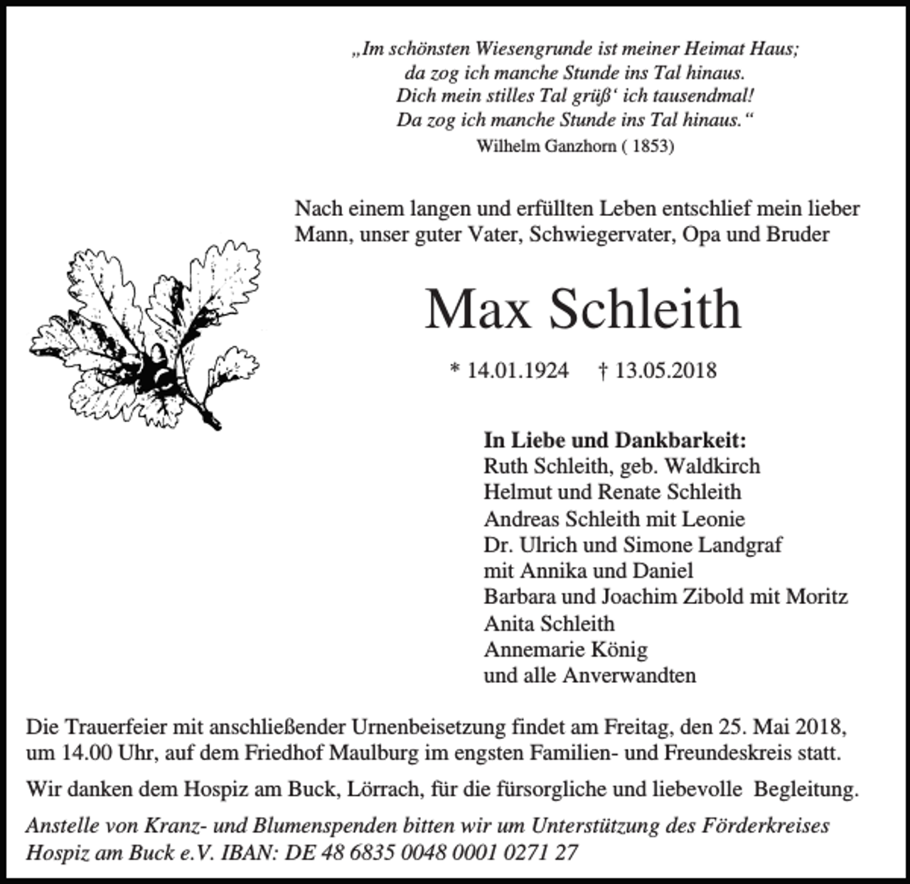 <p>„Im schönsten Wiesengrunde ist meiner Heimat Haus;<br />da zog ich manche Stunde ins Tal hinaus.<br />Dich mein stilles Tal grüß‘ ich tausendmal!<br />Da zog ich manche Stunde ins Tal hinaus.“<br />Wilhelm Ganzhorn ( 1853)</p><p>Nach einem langen und erfüllten Leben entschlief mein lieber<br />Mann, unser guter Vater, Schwiegervater, Opa und Bruder</p><p>Max Schleith<br />* 14.01.1924</p><p>† 13.05.2018</p><p>In Liebe und Dankbarkeit:<br />Ruth Schleith, geb. Waldkirch<br />Helmut und Renate Schleith<br />Andreas Schleith mit Leonie<br />Dr. Ulrich und Simone Landgraf<br />mit Annika und Daniel<br />Barbara und Joachim Zibold mit Moritz<br />Anita Schleith<br />Annemarie König<br />und alle Anverwandten<br />Die Trauerfeier mit anschließender Urnenbeisetzung findet am Freitag, den 25. Mai 2018,<br />um 14.00 Uhr, auf dem Friedhof Maulburg im engsten Familien- und Freundeskreis statt.<br />Wir danken dem Hospiz am Buck, Lörrach, für die fürsorgliche und liebevolle Begleitung.<br />Anstelle von Kranz- und Blumenspenden bitten wir um Unterstützung des Förderkreises<br />Hospiz am Buck e.V. IBAN: DE 48 6835 0048 0001 0271 27</p>