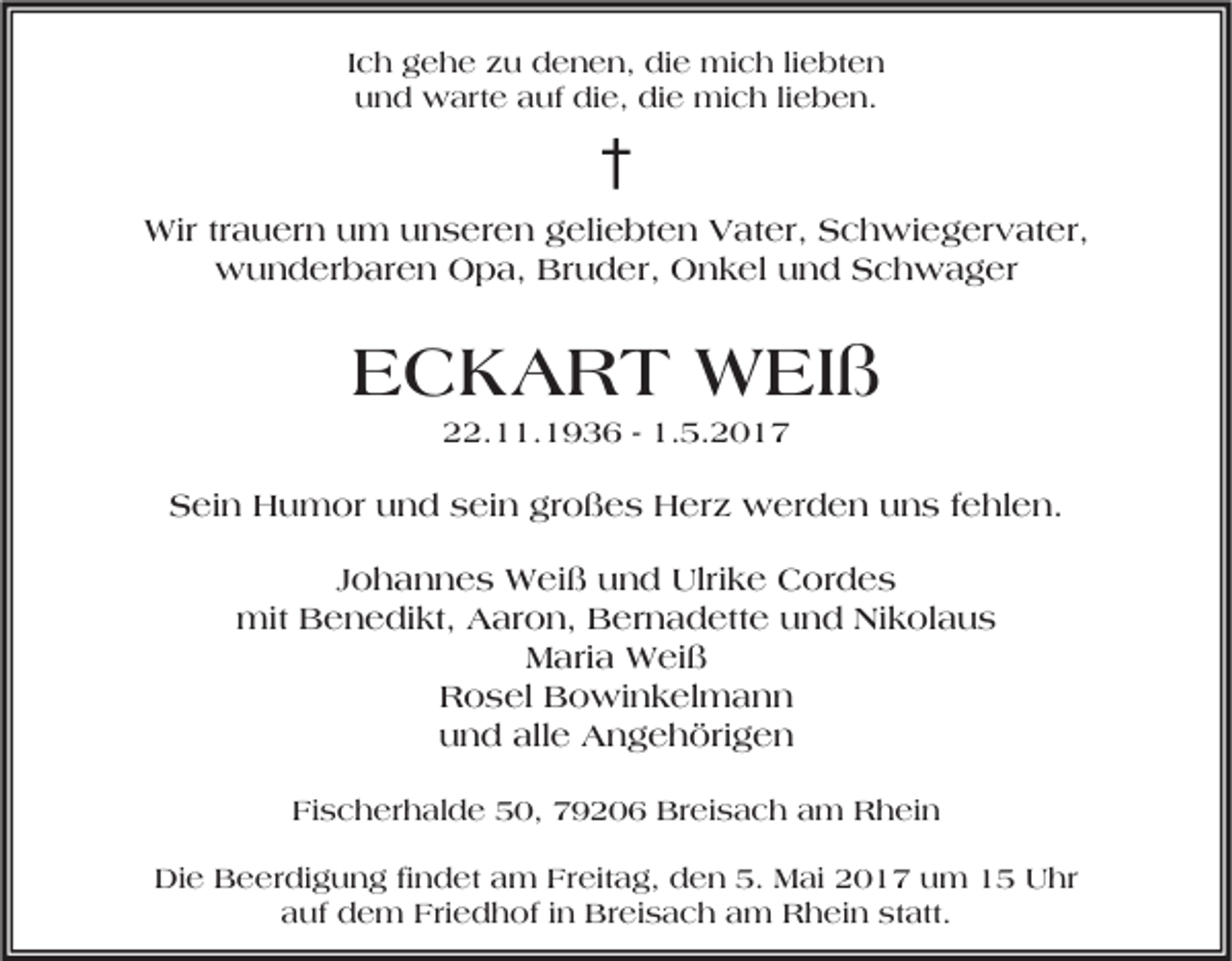 <p>Ich gehe zu denen, die mich liebten<br />und warte auf die, die mich lieben.</p><p>†<br />Wir trauern um unseren geliebten Vater, Schwiegervater,<br />wunderbaren Opa, Bruder, Onkel und Schwager</p><p>ECKART WEIß<br />22.11.1936 - 1.5.2017</p><p>Sein Humor und sein großes Herz werden uns fehlen.<br />Johannes Weiß und Ulrike Cordes<br />mit Benedikt, Aaron, Bernadette und Nikolaus<br />Maria Weiß<br />Rosel Bowinkelmann<br />und alle Angehörigen<br />Fischerhalde 50, 79206 Breisach am Rhein<br />Die Beerdigung findet am Freitag, den 5. Mai 2017 um 15 Uhr<br />auf dem Friedhof in Breisach am Rhein statt.</p>