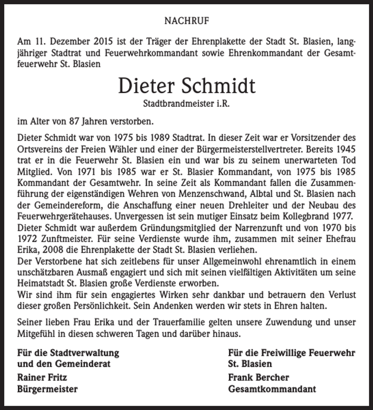 <p>NACHRUF<br />Am 11. Dezember 2015 ist der Träger der Ehrenplakette der Stadt St. Blasien, lang­<br />jähriger Stadtrat und Feuerwehrkommandant sowie Ehrenkommandant der Gesamt­<br />feuerwehr St. Blasien</p><p>Dieter Schmidt<br />Stadtbrandmeister i.R.</p><p>im Alter von 87 Jahren verstorben.<br />Dieter Schmidt war von 1975 bis 1989 Stadtrat. In dieser Zeit war er Vorsitzender des<br />Ortsvereins der Freien Wähler und einer der Bürgermeisterstellvertreter. Bereits 1945<br />trat er in die Feuerwehr St. Blasien ein und war bis zu seinem unerwarteten Tod<br />­Mitglied. Von 1971 bis 1985 war er St. Blasier Kommandant, von 1975 bis 1985<br />­Kommandant der Gesamtwehr. In seine Zeit als Kommandant fallen die Zusammen­<br />führung der eigenständigen Wehren von Menzenschwand, Albtal und St. Blasien nach<br />der Gemeindereform, die Anschaffung einer neuen Drehleiter und der Neubau des<br />Feuerwehrgerätehauses. Unvergessen ist sein mutiger Einsatz beim Kollegbrand 1977.<br />Dieter Schmidt war außerdem Gründungsmitglied der Narrenzunft und von 1970 bis<br />1972 Zunftmeister. Für seine Verdienste wurde ihm, zusammen mit seiner Ehefrau<br />Erika, 2008 die Ehrenplakette der Stadt St. Blasien verliehen.<br />Der Verstorbene hat sich zeitlebens für unser Allgemeinwohl ehrenamtlich in einem<br />unschätzbaren Ausmaß engagiert und sich mit seinen vielfältigen Aktivitäten um seine<br />Heimatstadt St. Blasien große Verdienste erworben.<br />Wir sind ihm für sein engagiertes Wirken sehr dankbar und betrauern den Verlust<br />­dieser großen Persönlichkeit. Sein Andenken werden wir stets in Ehren halten.<br />Seiner lieben Frau Erika und der Trauerfamilie gelten unsere Zuwendung und unser<br />Mitgefühl in diesen schweren Tagen und darüber hinaus.<br />Für die Stadtverwaltung<br />und den Gemeinderat<br />Rainer Fritz<br />Bürgermeister</p><p>Für die Freiwillige Feuerwehr<br />St. Blasien<br />Frank Bercher<br />Gesamtkommandant</p>
