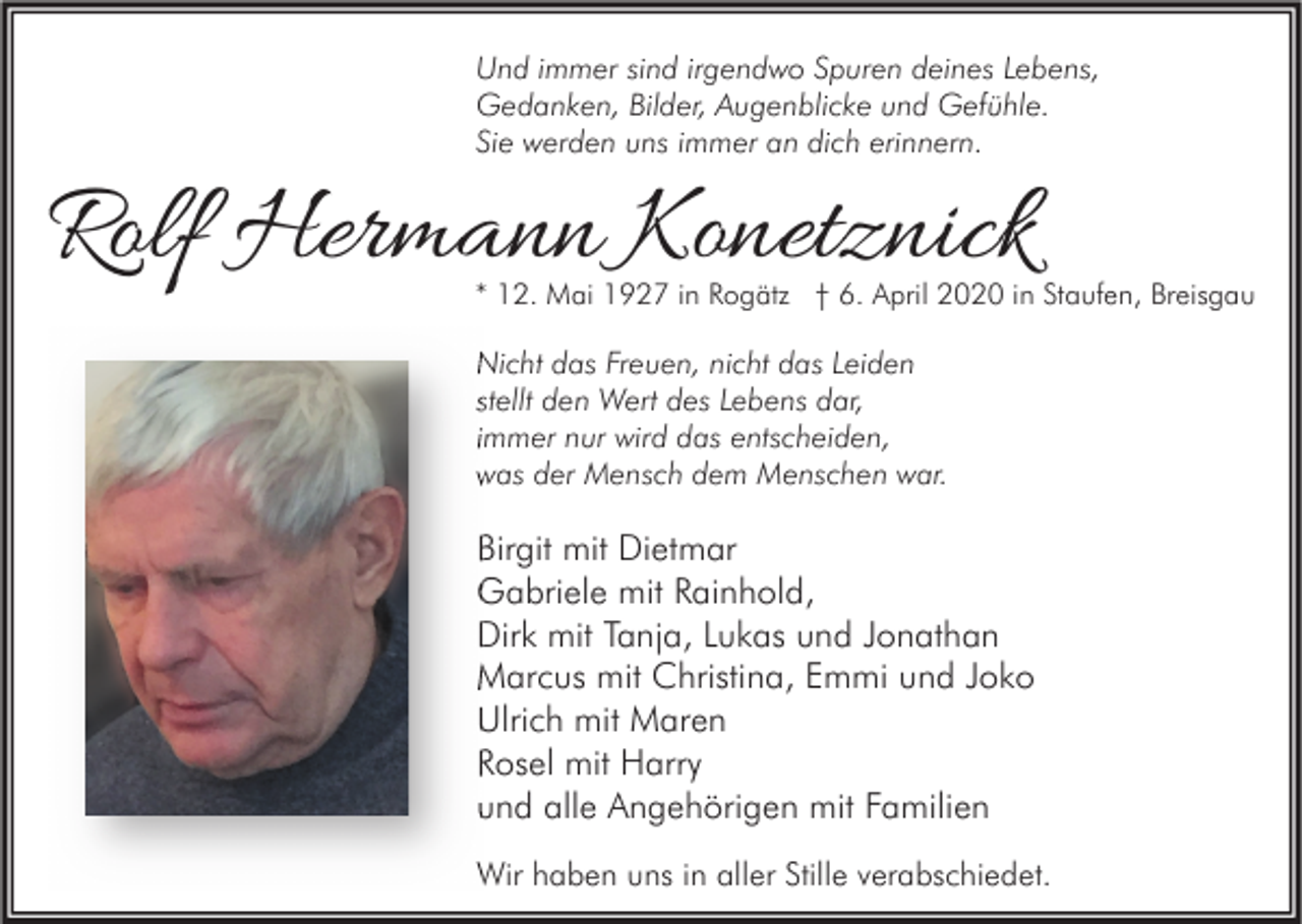 <p>Und immer sind irgendwo Spuren deines Lebens,<br />Gedanken, Bilder, Augenblicke und Gefühle.<br />Sie werden uns immer an dich erinnern.</p><p>Rolf Hermann Konetznick</p><p>* 12. Mai 1927 in Rogätz † 6. April 2020 in Staufen, Breisgau</p><p>Nicht das Freuen, nicht das Leiden<br />stellt den Wert des Lebens dar,<br />immer nur wird das entscheiden,<br />was der Mensch dem Menschen war.</p><p>Birgit mit Dietmar<br />Gabriele mit Rainhold,<br />Dirk mit Tanja, Lukas und Jonathan<br />Marcus mit Christina, Emmi und Joko<br />Ulrich mit Maren<br />Rosel mit Harry<br />und alle Angehörigen mit Familien<br />Wir haben uns in aller Stille verabschiedet.</p>