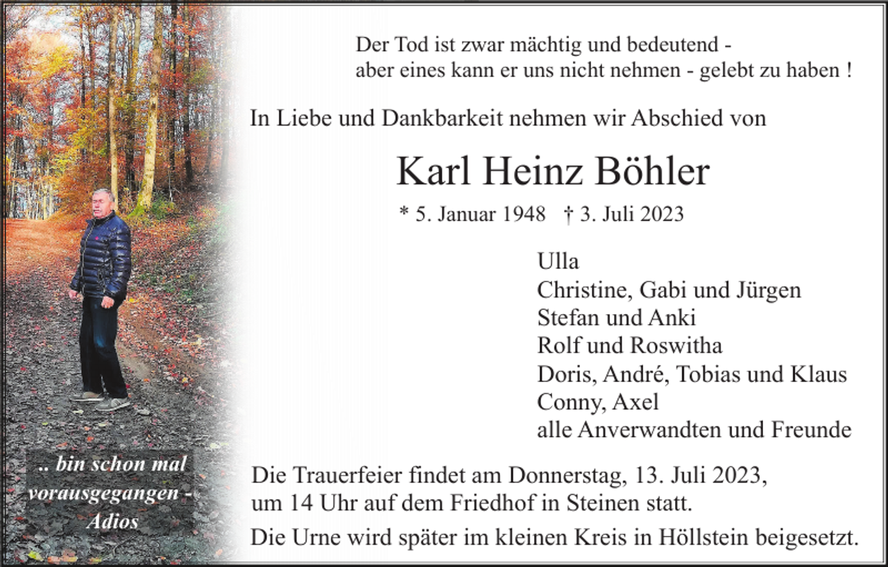 <p>Der Tod ist zwar mächtig und bedeutend aber eines kann er uns nicht nehmen - gelebt zu haben !</p><p>In Liebe und Dankbarkeit nehmen wir Abschied von</p><p>Karl Heinz Böhler<br />* 5. Januar 1948 † 3. Juli 2023</p><p>Ulla<br />Christine, Gabi und Jürgen<br />Stefan und Anki<br />Rolf und Roswitha<br />Doris, André, Tobias und Klaus<br />Conny, Axel<br />alle Anverwandten und Freunde<br />.. bin schon mal<br />vorausgegangen Adios</p><p>Die Trauerfeier findet am Donnerstag, 13. Juli 2023,<br />um 14 Uhr auf dem Friedhof in Steinen statt.<br />Die Urne wird später im kleinen Kreis in Höllstein beigesetzt.</p>