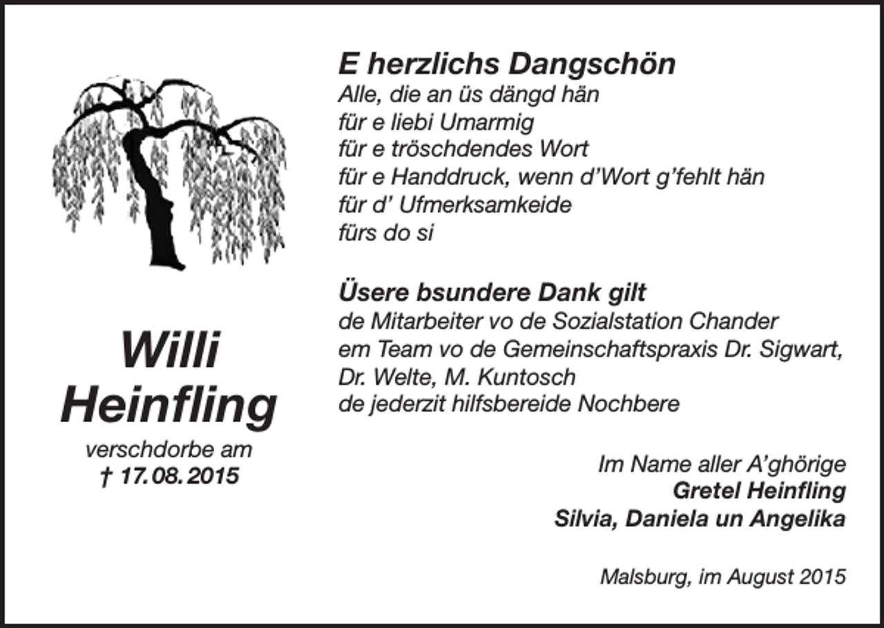 <p>E herzlichs Dangschön</p><p>Alle, die an üs dängd hän<br />für e liebi Umarmig<br />für e tröschdendes Wort<br />für e Handdruck, wenn d’Wort g’fehlt hän<br />für d’ Ufmerksamkeide<br />fürs do si</p><p>Üsere bsundere Dank gilt</p><p>Willi<br />Heinfling<br />verschdorbe am<br />† 17. 08. 2015</p><p>de Mitarbeiter vo de Sozialstation Chander<br />em Team vo de Gemeinschaftspraxis Dr. Sigwart,<br />Dr. Welte, M. Kuntosch<br />de jederzit hilfsbereide Nochbere<br />Im Name aller A’ghörige<br />Gretel Heinfling<br />Silvia, Daniela un Angelika<br />Malsburg, im August 2015</p>