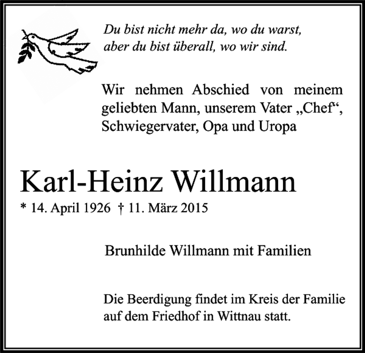 <p>Du bist nicht mehr da, wo du warst,<br />aber du bist überall, wo wir sind.</p><p>Wir nehmen Abschied von meinem<br />geliebten Mann, unserem Vater „Chef“,<br />Schwiegervater, Opa und Uropa</p><p>Karl-Heinz Willmann<br />* 14. April 1926 † 11. März 2015</p><p>Brunhilde Willmann mit Familien<br />Die Beerdigung findet im Kreis der Familie<br />auf dem Friedhof in Wittnau statt.</p>