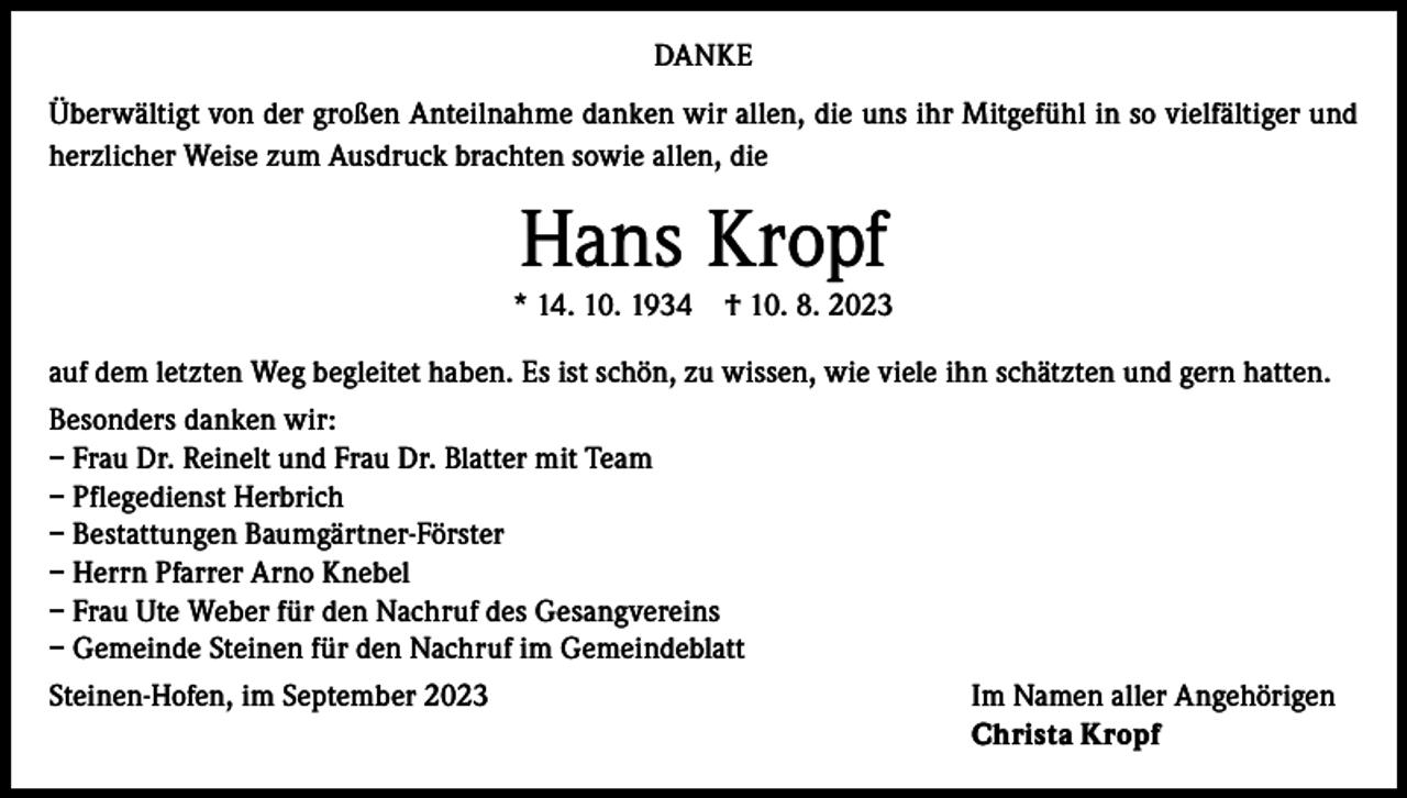 <p>DANKE<br />Überwältigt von der großen Anteilnahme danken wir allen, die uns ihr Mitgefühl in so vielfältiger und<br />herzlicher Weise zum Ausdruck brachten sowie allen, die</p><p>Hans Kropf</p><p>* 14. 10. 1934</p><p>† 10. 8. 2023</p><p>auf dem letzten Weg begleitet haben. Es ist schön, zu wissen, wie viele ihn schätzten und gern hatten.<br />Besonders danken wir:<br />– Frau Dr. Reinelt und Frau Dr. Blatter mit Team<br />– Pflegedienst Herbrich<br />– Bestattungen Baumgärtner-Förster<br />– Herrn Pfarrer Arno Knebel<br />– Frau Ute Weber für den Nachruf des Gesangvereins<br />– Gemeinde Steinen für den Nachruf im Gemeindeblatt<br />Steinen-Hofen, im September 2023</p><p>Im Namen aller Angehörigen<br />Christa Kropf</p>