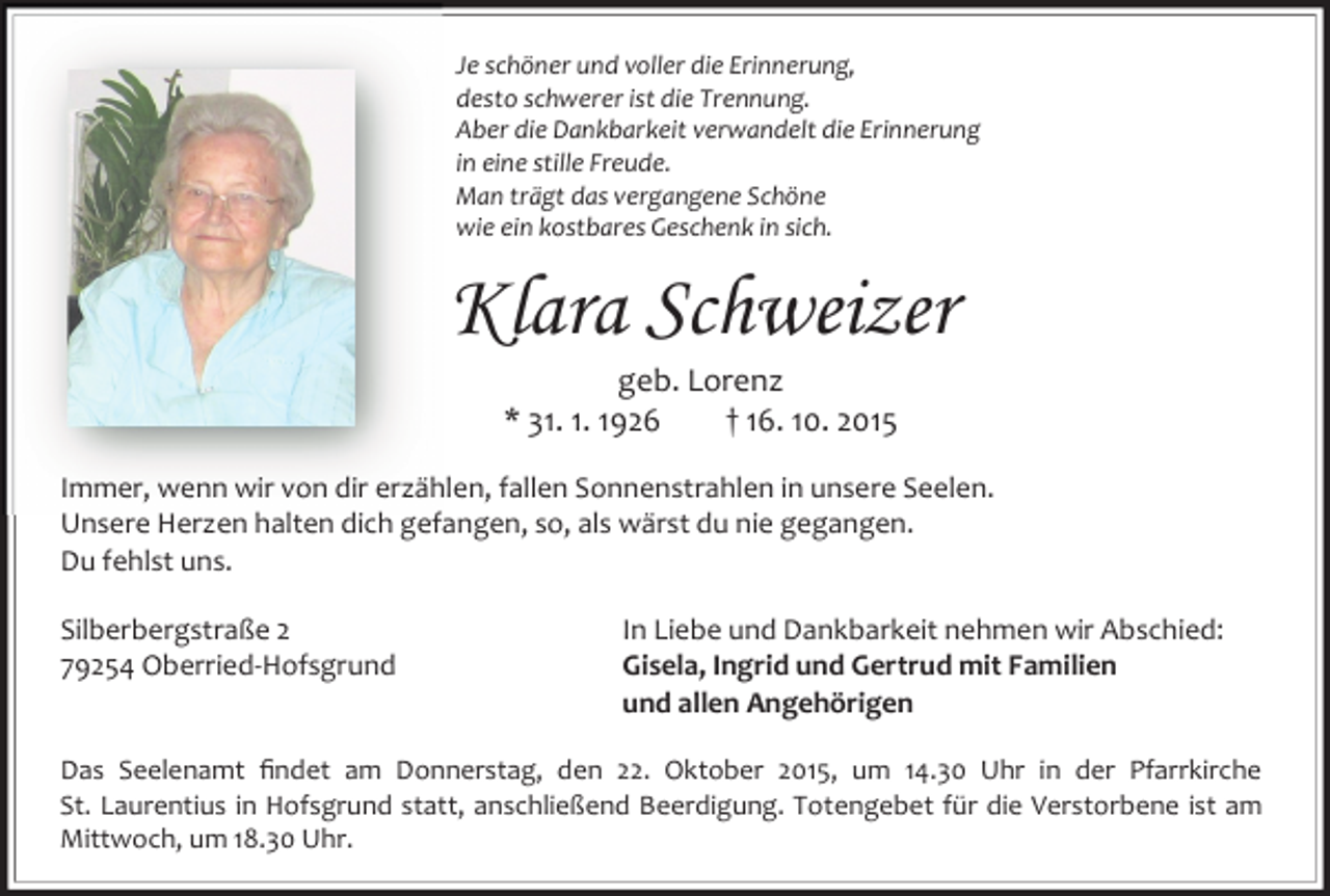 <p>Je schöner und voller die Erinnerung,<br />desto schwerer ist die Trennung.<br />Aber die Dankbarkeit verwandelt die Erinnerung<br />in eine stille Freude.<br />Man trägt das vergangene Schöne<br />wie ein kostbares Geschenk in sich.</p><p>Klara Schweizer<br />geb. Lorenz<br />* 31. 1. 1926<br />† 16. 10. 2015</p><p>Immer, wenn wir von dir erzählen, fallen Sonnenstrahlen in unsere Seelen.<br />Unsere Herzen halten dich gefangen, so, als wärst du nie gegangen.<br />Du fehlst uns.<br />Silberbergstraße 2<br />79254 Oberried-Hofsgrund</p><p>In Liebe und Dankbarkeit nehmen wir Abschied:<br />Gisela, Ingrid und Gertrud mit Familien<br />und allen Angehörigen</p><p>Das Seelenamt ﬁndet am Donnerstag, den 22. Oktober 2015, um 14.30 Uhr in der Pfarrkirche<br />St. Laurentius in Hofsgrund statt, anschließend Beerdigung. Totengebet für die Verstorbene ist am<br />Mittwoch, um 18.30 Uhr.</p>