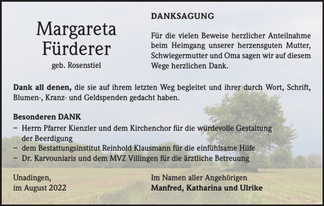 <p>Margareta<br />Fürderer<br />geb. Rosenstiel</p><p>DANKSAGUNG<br />Für die vielen Beweise herzlicher Anteilnahme<br />beim Heimgang unserer herzensguten Mutter,<br />Schwiegermutter und Oma sagen wir auf diesem<br />Wege herzlichen Dank.</p><p>Dank all denen, die sie auf ihrem letzten Weg begleitet und ihrer durch Wort, Schrift,<br />Blumen-, Kranz- und Geldspenden gedacht haben.<br />Besonderen DANK<br />– Herrn Pfarrer Kienzler und dem Kirchenchor für die würdevolle Gestaltung<br />der Beerdigung<br />– dem Bestattungsinstitut Reinhold Klausmann für die einfühlsame Hilfe<br />– Dr. Karvouniaris und dem MVZ Villingen für die ärztliche Betreuung<br />Unadingen,<br />im August 2022</p><p>Im Namen aller Angehörigen<br />Manfred, Katharina und Ulrike</p>