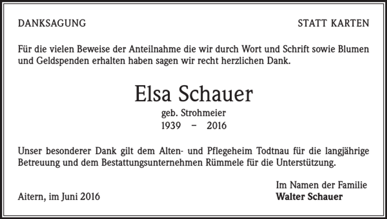 <p>Danksagung</p><p>statt karten</p><p>Für die vielen Beweise der Anteilnahme die wir durch Wort und Schrift sowie Blumen<br />und Geldspenden erhalten haben sagen wir recht herzlichen Dank.</p><p>Elsa Schauer<br />geb. Strohmeier<br />1939 – 2016</p><p>Unser besonderer Dank gilt dem Alten- und Pflegeheim Todtnau für die langjährige<br />Betreuung und dem Bestattungsunternehmen Rümmele für die Unterstützung.<br />Aitern, im Juni 2016</p><p>Im Namen der Familie<br />Walter Schauer</p>