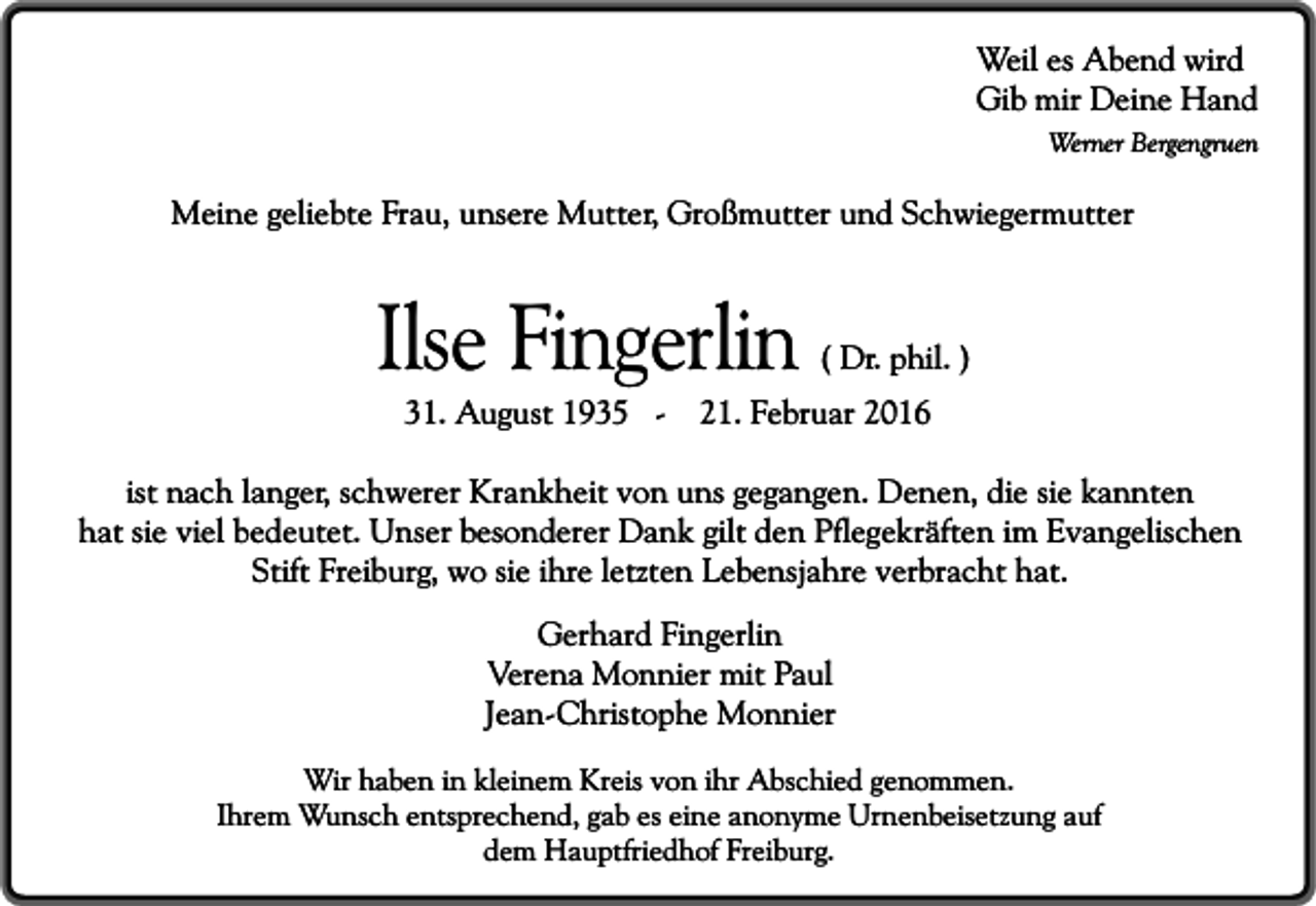 <p>Weil es Abend wird<br />Gib mir Deine Hand</p><p>Werner Bergengruen</p><p>Meine geliebte Frau, unsere Mutter, Großmutter und Schwiegermutter</p><p>Ilse Fingerlin<br />31. August 1935 -</p><p>( Dr. phil. )</p><p>21. Februar 2016</p><p>ist nach langer, schwerer Krankheit von uns gegangen. Denen, die sie kannten<br />hat sie viel bedeutet. Unser besonderer Dank gilt den Pflegekräften im Evangelischen<br />Stift Freiburg, wo sie ihre letzten Lebensjahre verbracht hat.<br />Gerhard Fingerlin<br />Verena Monnier mit Paul<br />Jean-Christophe Monnier<br />Wir haben in kleinem Kreis von ihr Abschied genommen.<br />Ihrem Wunsch entsprechend, gab es eine anonyme Urnenbeisetzung auf<br />dem Hauptfriedhof Freiburg.</p>
